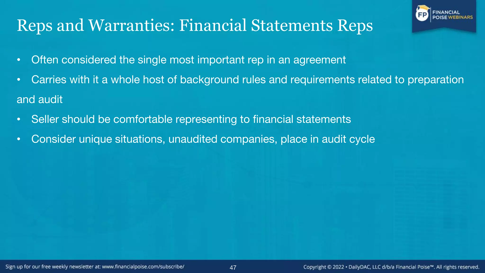 Reps and Warranties: Financial Statements Reps
• Often considered the single most important rep in an agreement
• Carries with it a whole host of background rules and requirements related to preparation
and audit
• Seller should be comfortable representing to financial statements
• Consider unique situations, unaudited companies, place in audit cycle
47
 