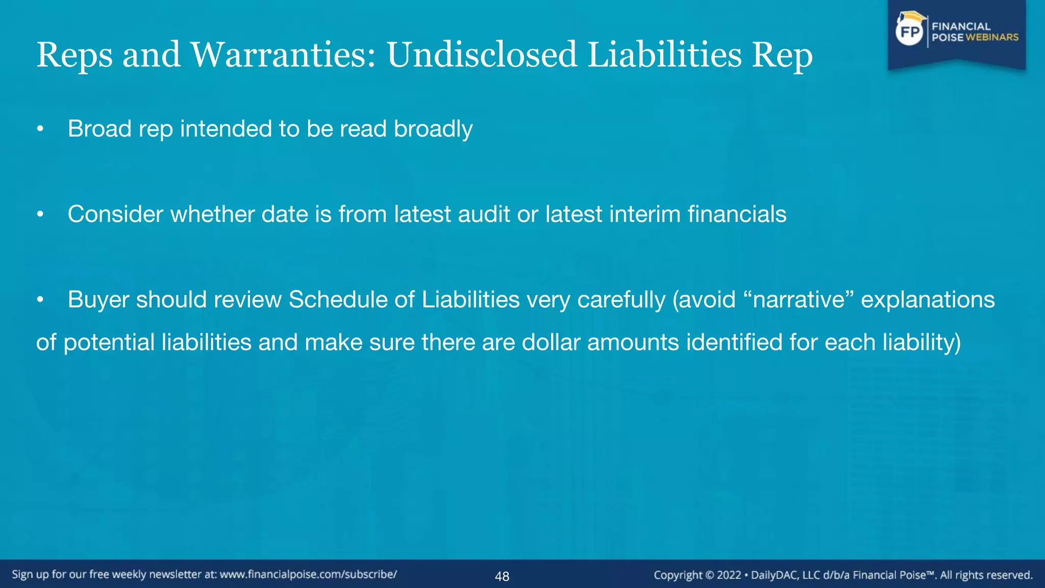 Reps and Warranties: Undisclosed Liabilities Rep
• Broad rep intended to be read broadly
• Consider whether date is from latest audit or latest interim financials
• Buyer should review Schedule of Liabilities very carefully (avoid “narrative” explanations
of potential liabilities and make sure there are dollar amounts identified for each liability)
48
 