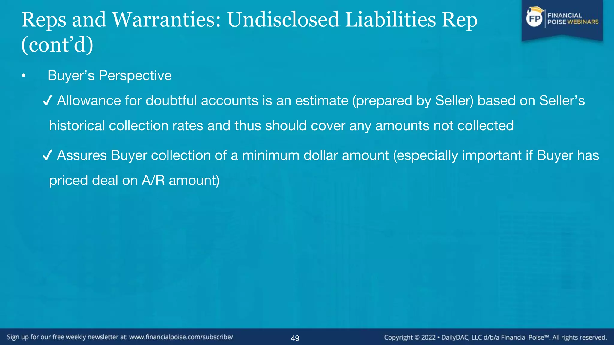 Reps and Warranties: Undisclosed Liabilities Rep
(cont’d)
• Buyer’s Perspective
✔ Allowance for doubtful accounts is an estimate (prepared by Seller) based on Seller’s
historical collection rates and thus should cover any amounts not collected
✔ Assures Buyer collection of a minimum dollar amount (especially important if Buyer has
priced deal on A/R amount)
49
 