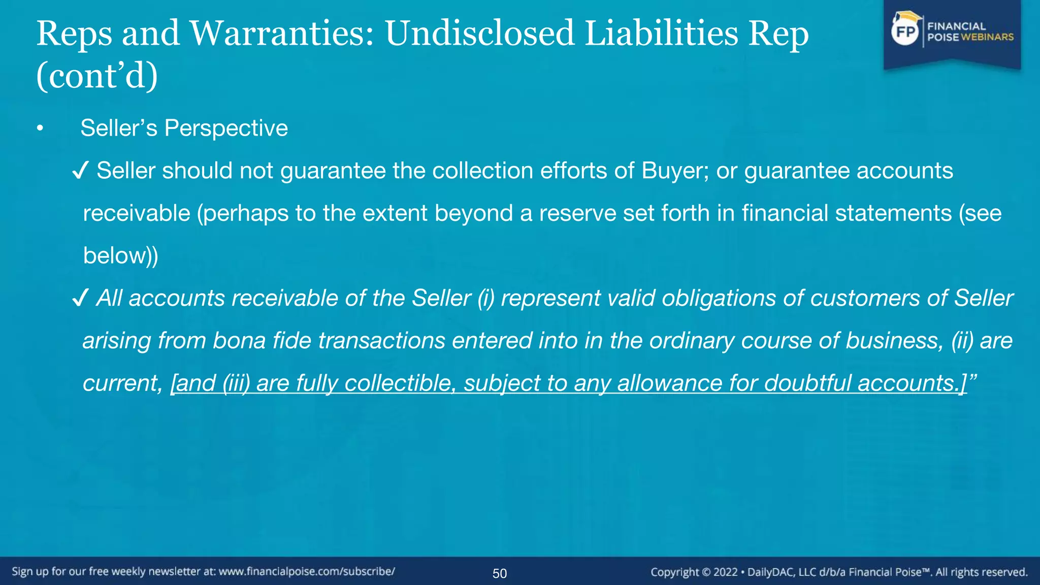 Reps and Warranties: Undisclosed Liabilities Rep
(cont’d)
• Seller’s Perspective
✔ Seller should not guarantee the collection efforts of Buyer; or guarantee accounts
receivable (perhaps to the extent beyond a reserve set forth in financial statements (see
below))
✔ All accounts receivable of the Seller (i) represent valid obligations of customers of Seller
arising from bona fide transactions entered into in the ordinary course of business, (ii) are
current, [and (iii) are fully collectible, subject to any allowance for doubtful accounts.]”
50
 