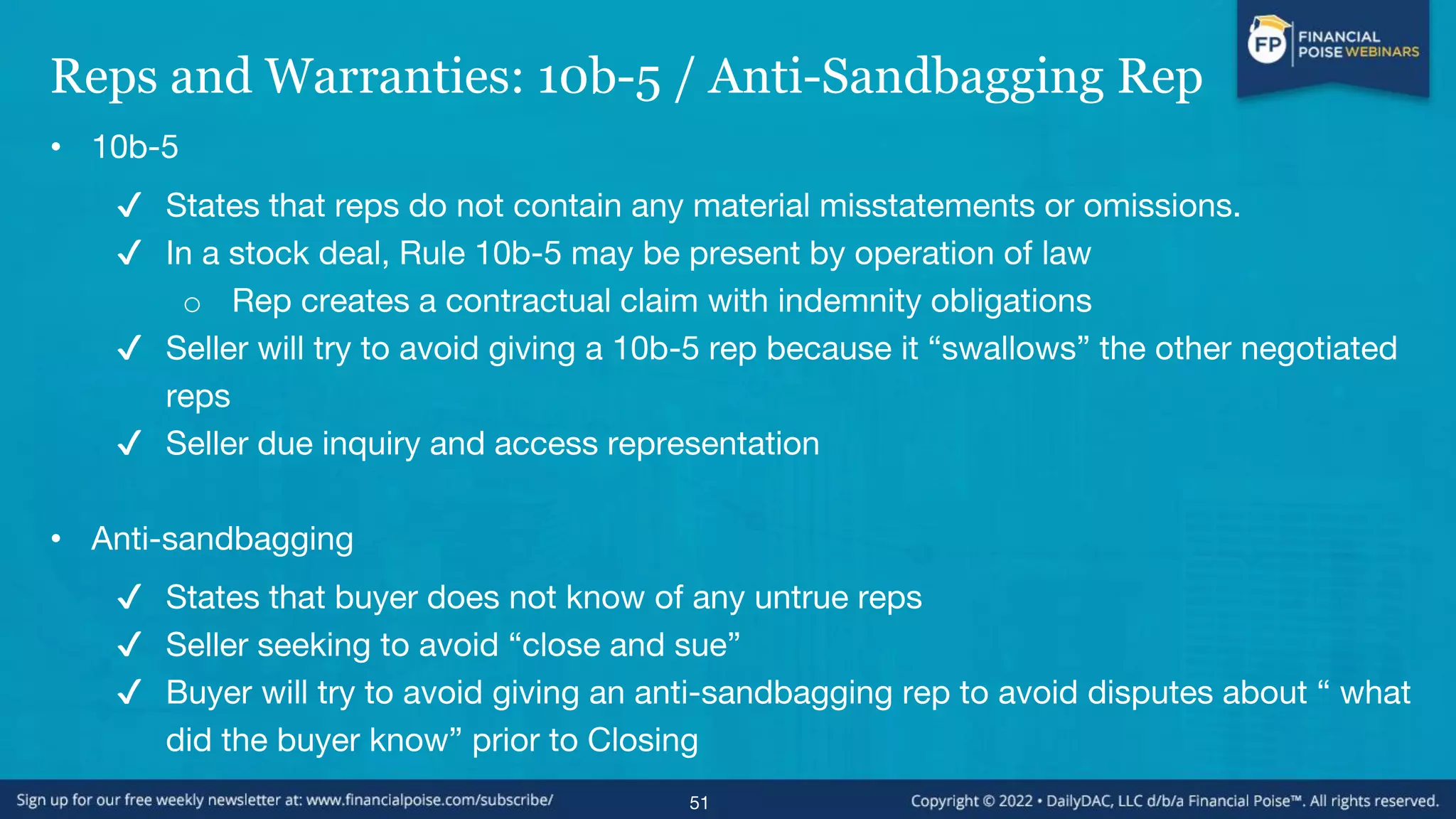 Reps and Warranties: 10b-5 / Anti-Sandbagging Rep
• 10b-5
✔ States that reps do not contain any material misstatements or omissions.
✔ In a stock deal, Rule 10b-5 may be present by operation of law
o Rep creates a contractual claim with indemnity obligations
✔ Seller will try to avoid giving a 10b-5 rep because it “swallows” the other negotiated
reps
✔ Seller due inquiry and access representation
• Anti-sandbagging
✔ States that buyer does not know of any untrue reps
✔ Seller seeking to avoid “close and sue”
✔ Buyer will try to avoid giving an anti-sandbagging rep to avoid disputes about “ what
did the buyer know” prior to Closing
51
 
