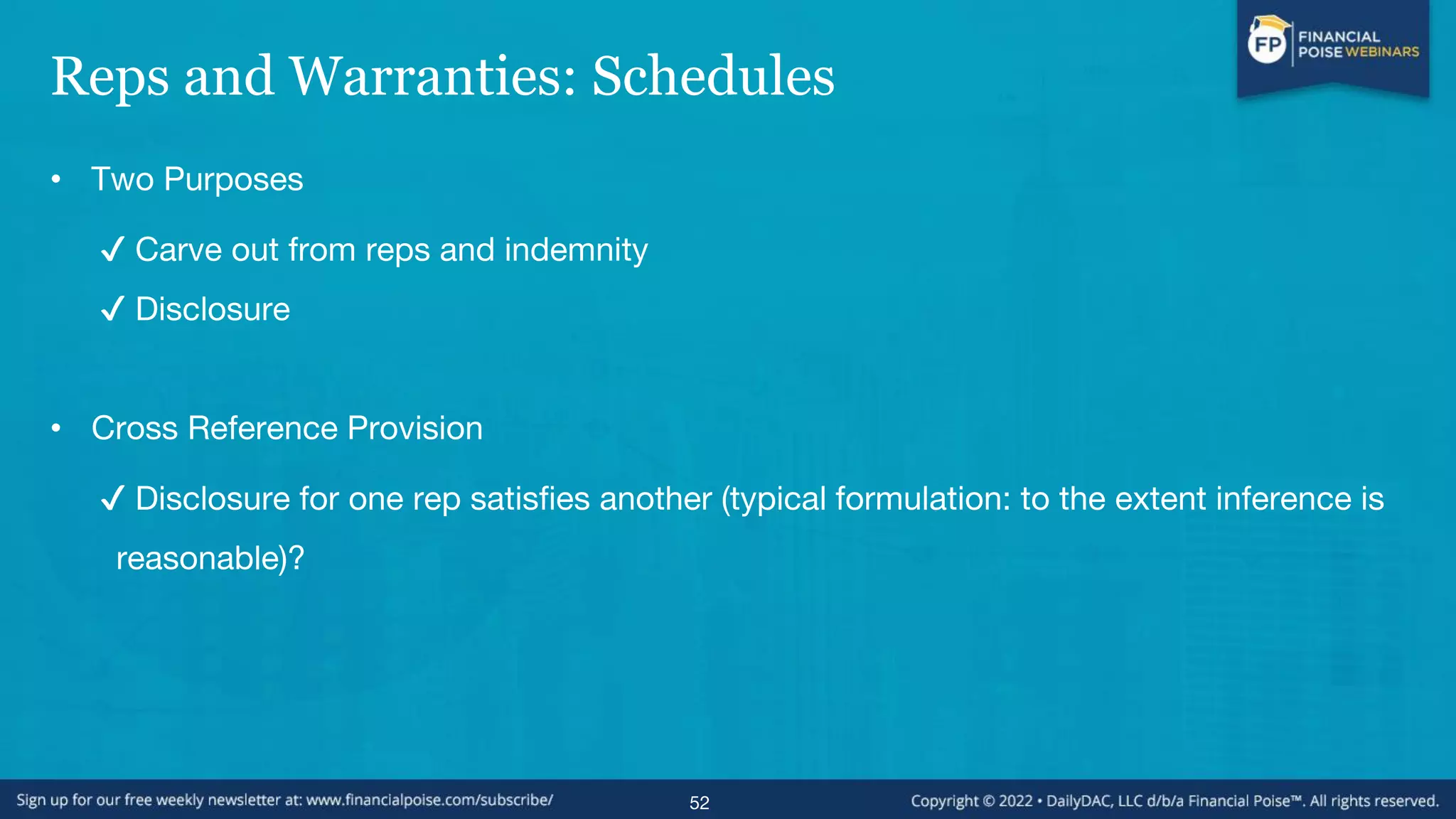 Reps and Warranties: Schedules
• Two Purposes
✔ Carve out from reps and indemnity
✔ Disclosure
• Cross Reference Provision
✔ Disclosure for one rep satisfies another (typical formulation: to the extent inference is
reasonable)?
52
 