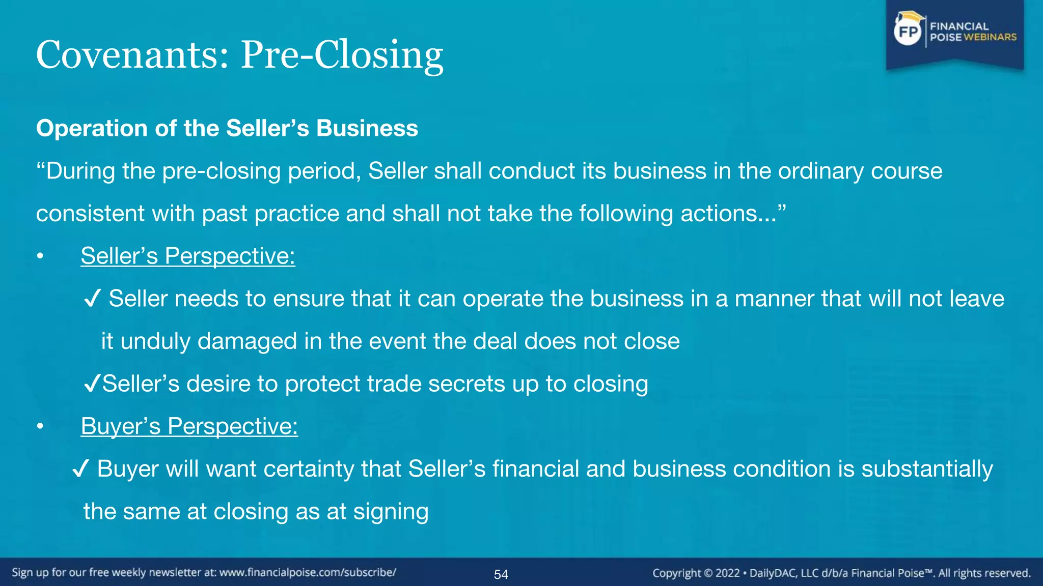 Covenants: Pre-Closing
Operation of the Seller’s Business
“During the pre-closing period, Seller shall conduct its business in the ordinary course
consistent with past practice and shall not take the following actions...”
• Seller’s Perspective:
✔ Seller needs to ensure that it can operate the business in a manner that will not leave
it unduly damaged in the event the deal does not close
✔Seller’s desire to protect trade secrets up to closing
• Buyer’s Perspective:
✔ Buyer will want certainty that Seller’s financial and business condition is substantially
the same at closing as at signing
54
 