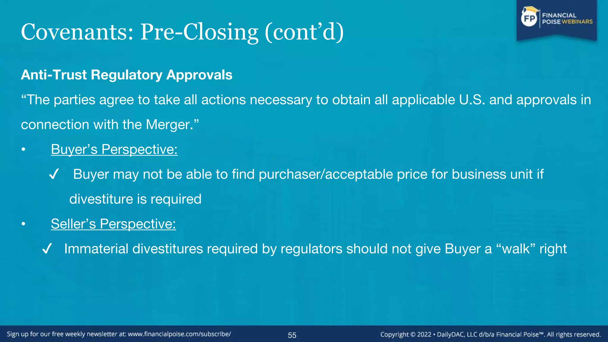 Covenants: Pre-Closing (cont’d)
Anti-Trust Regulatory Approvals
“The parties agree to take all actions necessary to obtain all applicable U.S. and approvals in
connection with the Merger.”
• Buyer’s Perspective:
✔ Buyer may not be able to find purchaser/acceptable price for business unit if
divestiture is required
• Seller’s Perspective:
✔ Immaterial divestitures required by regulators should not give Buyer a “walk” right
55
 