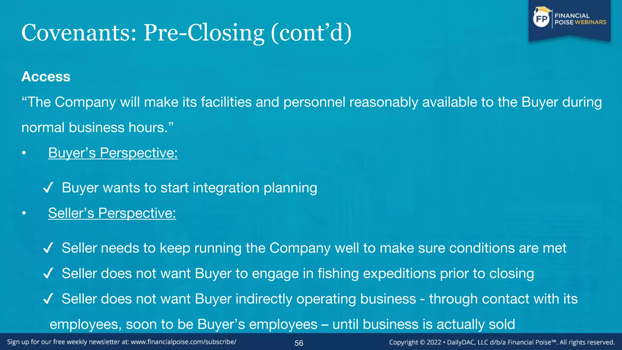 Covenants: Pre-Closing (cont’d)
Access
“The Company will make its facilities and personnel reasonably available to the Buyer during
normal business hours.”
• Buyer’s Perspective:
✔ Buyer wants to start integration planning
• Seller’s Perspective:
✔ Seller needs to keep running the Company well to make sure conditions are met
✔ Seller does not want Buyer to engage in fishing expeditions prior to closing
✔ Seller does not want Buyer indirectly operating business - through contact with its
employees, soon to be Buyer’s employees – until business is actually sold
56
 