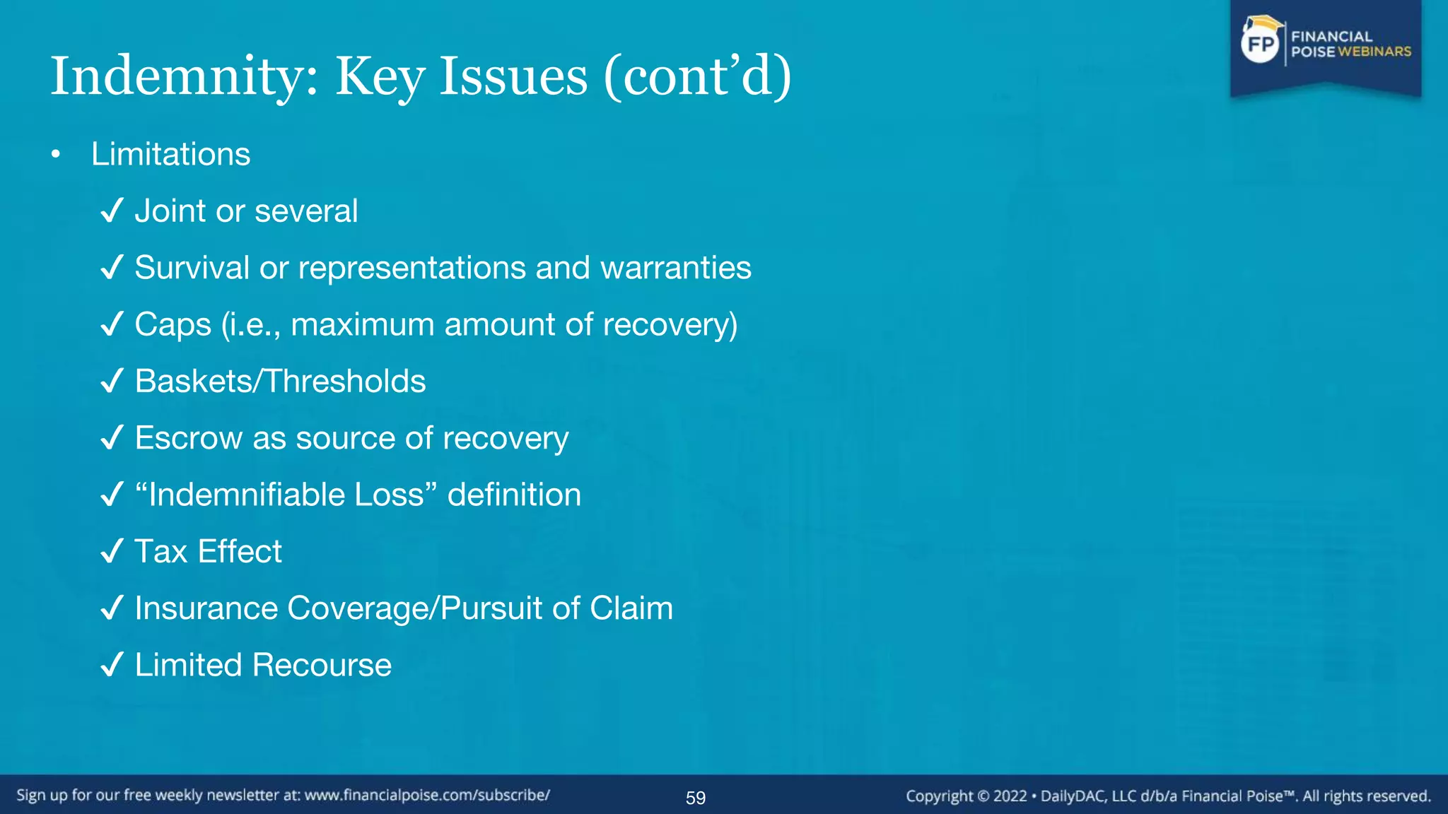 Indemnity: Key Issues (cont’d)
• Limitations
✔ Joint or several
✔ Survival or representations and warranties
✔ Caps (i.e., maximum amount of recovery)
✔ Baskets/Thresholds
✔ Escrow as source of recovery
✔ “Indemnifiable Loss” definition
✔ Tax Effect
✔ Insurance Coverage/Pursuit of Claim
✔ Limited Recourse
59
 