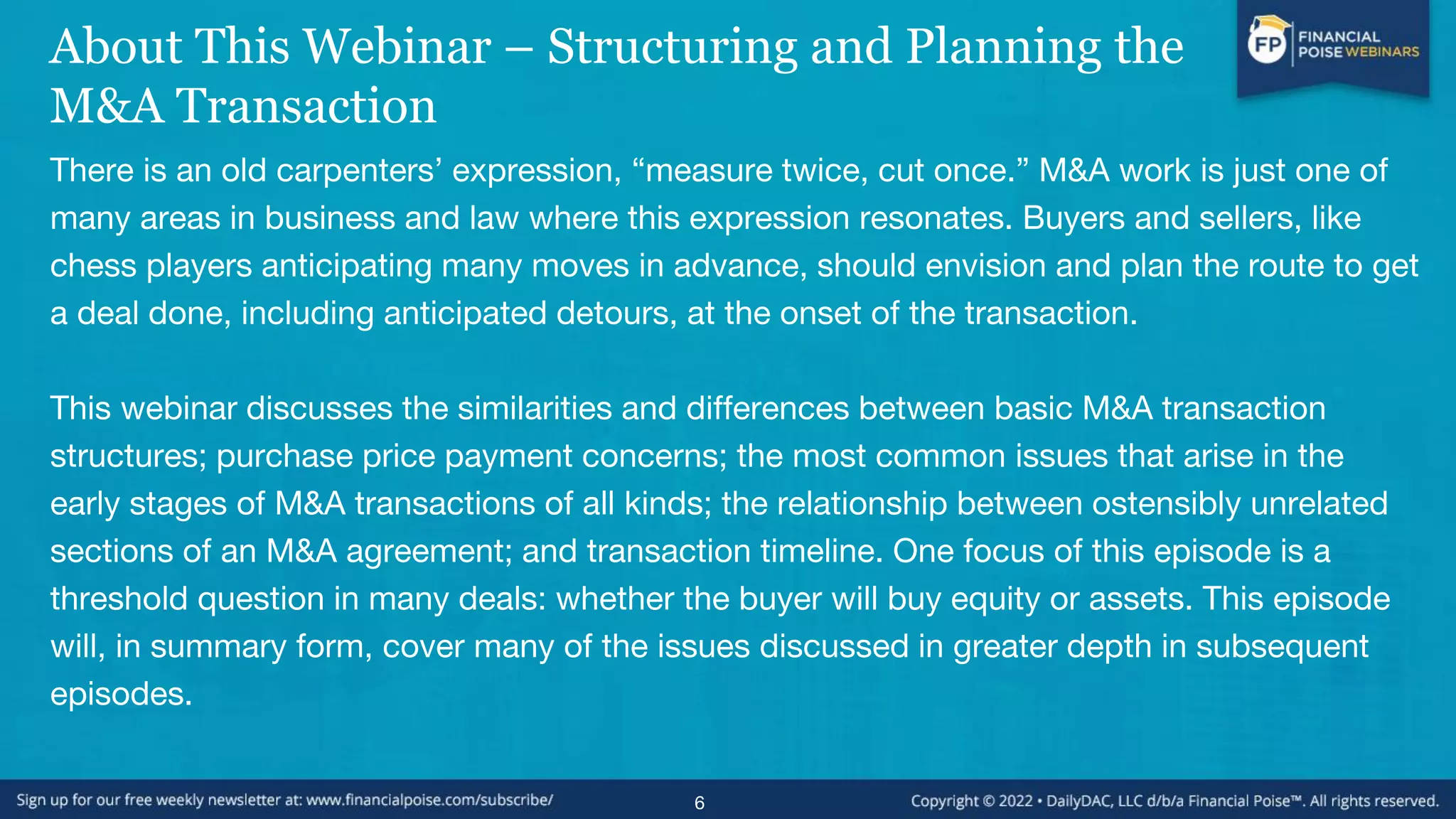 About This Webinar – Structuring and Planning the
M&A Transaction
There is an old carpenters’ expression, “measure twice, cut once.” M&A work is just one of
many areas in business and law where this expression resonates. Buyers and sellers, like
chess players anticipating many moves in advance, should envision and plan the route to get
a deal done, including anticipated detours, at the onset of the transaction.
This webinar discusses the similarities and differences between basic M&A transaction
structures; purchase price payment concerns; the most common issues that arise in the
early stages of M&A transactions of all kinds; the relationship between ostensibly unrelated
sections of an M&A agreement; and transaction timeline. One focus of this episode is a
threshold question in many deals: whether the buyer will buy equity or assets. This episode
will, in summary form, cover many of the issues discussed in greater depth in subsequent
episodes.
6
 