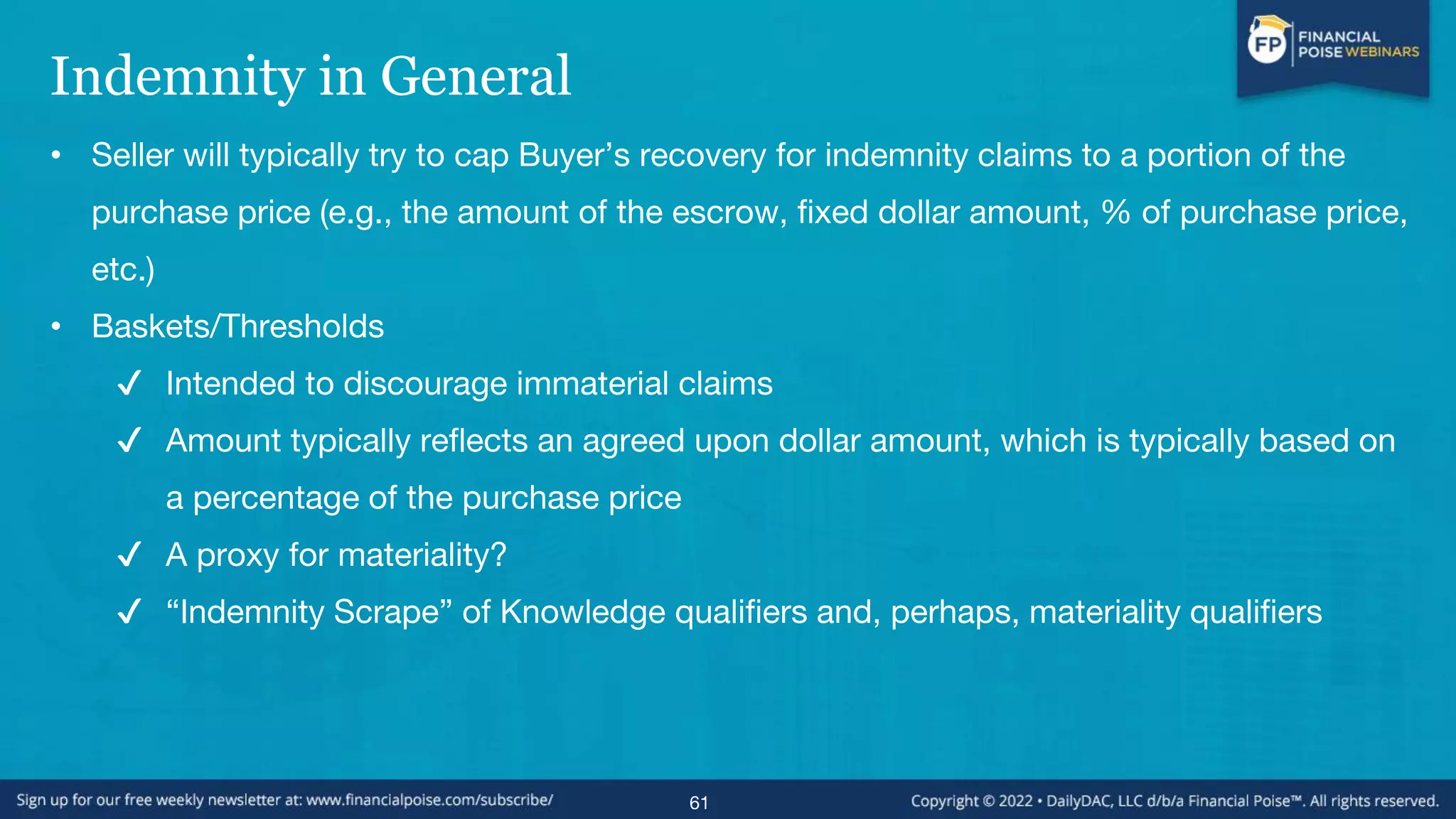 Indemnity in General
• Seller will typically try to cap Buyer’s recovery for indemnity claims to a portion of the
purchase price (e.g., the amount of the escrow, fixed dollar amount, % of purchase price,
etc.)
• Baskets/Thresholds
✔ Intended to discourage immaterial claims
✔ Amount typically reflects an agreed upon dollar amount, which is typically based on
a percentage of the purchase price
✔ A proxy for materiality?
✔ “Indemnity Scrape” of Knowledge qualifiers and, perhaps, materiality qualifiers
61
 
