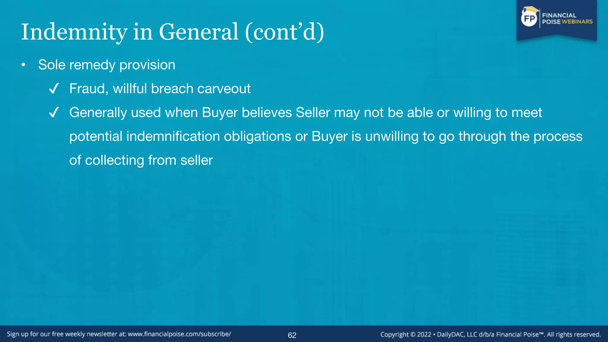Indemnity in General (cont’d)
• Sole remedy provision
✔ Fraud, willful breach carveout
✔ Generally used when Buyer believes Seller may not be able or willing to meet
potential indemnification obligations or Buyer is unwilling to go through the process
of collecting from seller
62
 