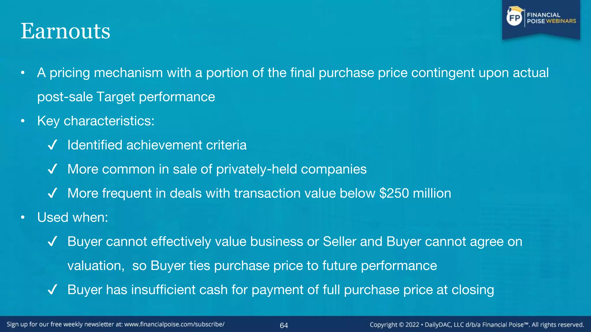 Earnouts
• A pricing mechanism with a portion of the final purchase price contingent upon actual
post-sale Target performance
• Key characteristics:
✔ Identified achievement criteria
✔ More common in sale of privately-held companies
✔ More frequent in deals with transaction value below $250 million
• Used when:
✔ Buyer cannot effectively value business or Seller and Buyer cannot agree on
valuation, so Buyer ties purchase price to future performance
✔ Buyer has insufficient cash for payment of full purchase price at closing
64
 