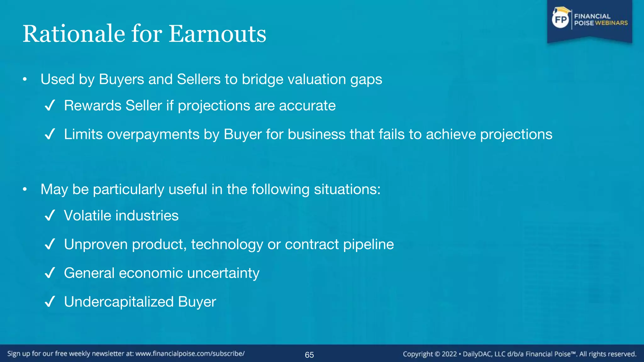 Rationale for Earnouts
• Used by Buyers and Sellers to bridge valuation gaps
✔ Rewards Seller if projections are accurate
✔ Limits overpayments by Buyer for business that fails to achieve projections
• May be particularly useful in the following situations:
✔ Volatile industries
✔ Unproven product, technology or contract pipeline
✔ General economic uncertainty
✔ Undercapitalized Buyer
65
 