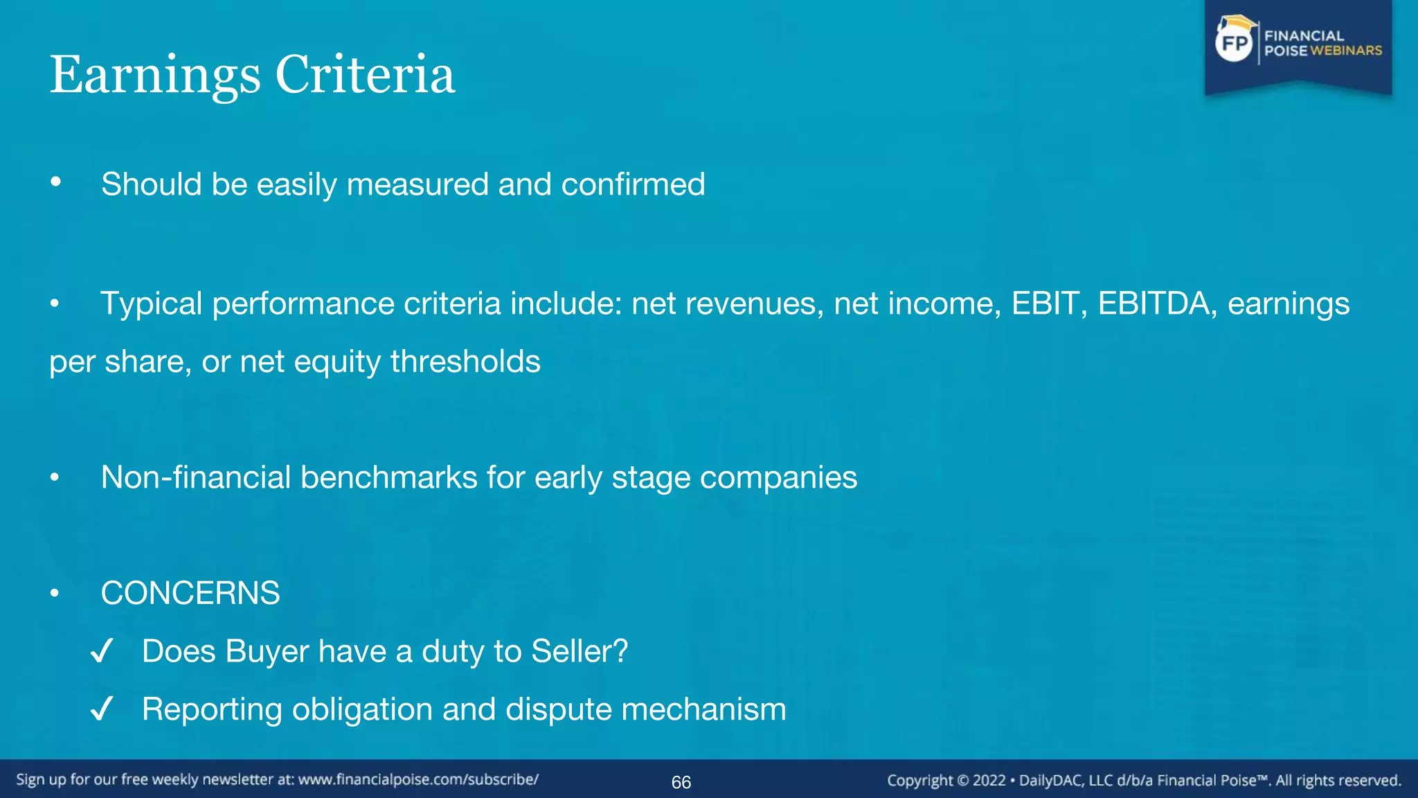 Earnings Criteria
• Should be easily measured and confirmed
• Typical performance criteria include: net revenues, net income, EBIT, EBITDA, earnings
per share, or net equity thresholds
• Non-financial benchmarks for early stage companies
• CONCERNS
✔ Does Buyer have a duty to Seller?
✔ Reporting obligation and dispute mechanism
66
 