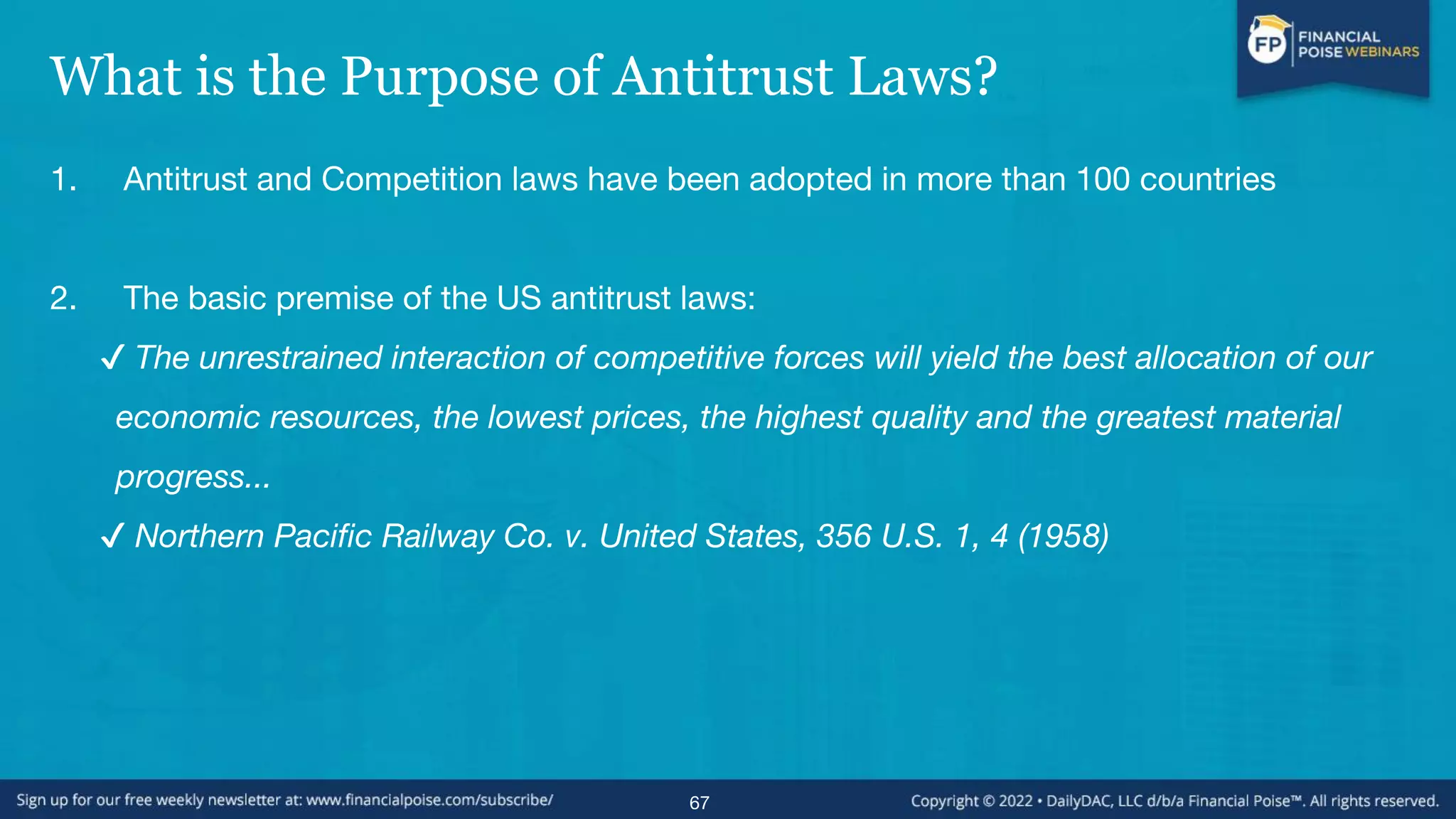 What is the Purpose of Antitrust Laws?
1. Antitrust and Competition laws have been adopted in more than 100 countries
2. The basic premise of the US antitrust laws:
✔ The unrestrained interaction of competitive forces will yield the best allocation of our
economic resources, the lowest prices, the highest quality and the greatest material
progress...
✔ Northern Pacific Railway Co. v. United States, 356 U.S. 1, 4 (1958)
67
 