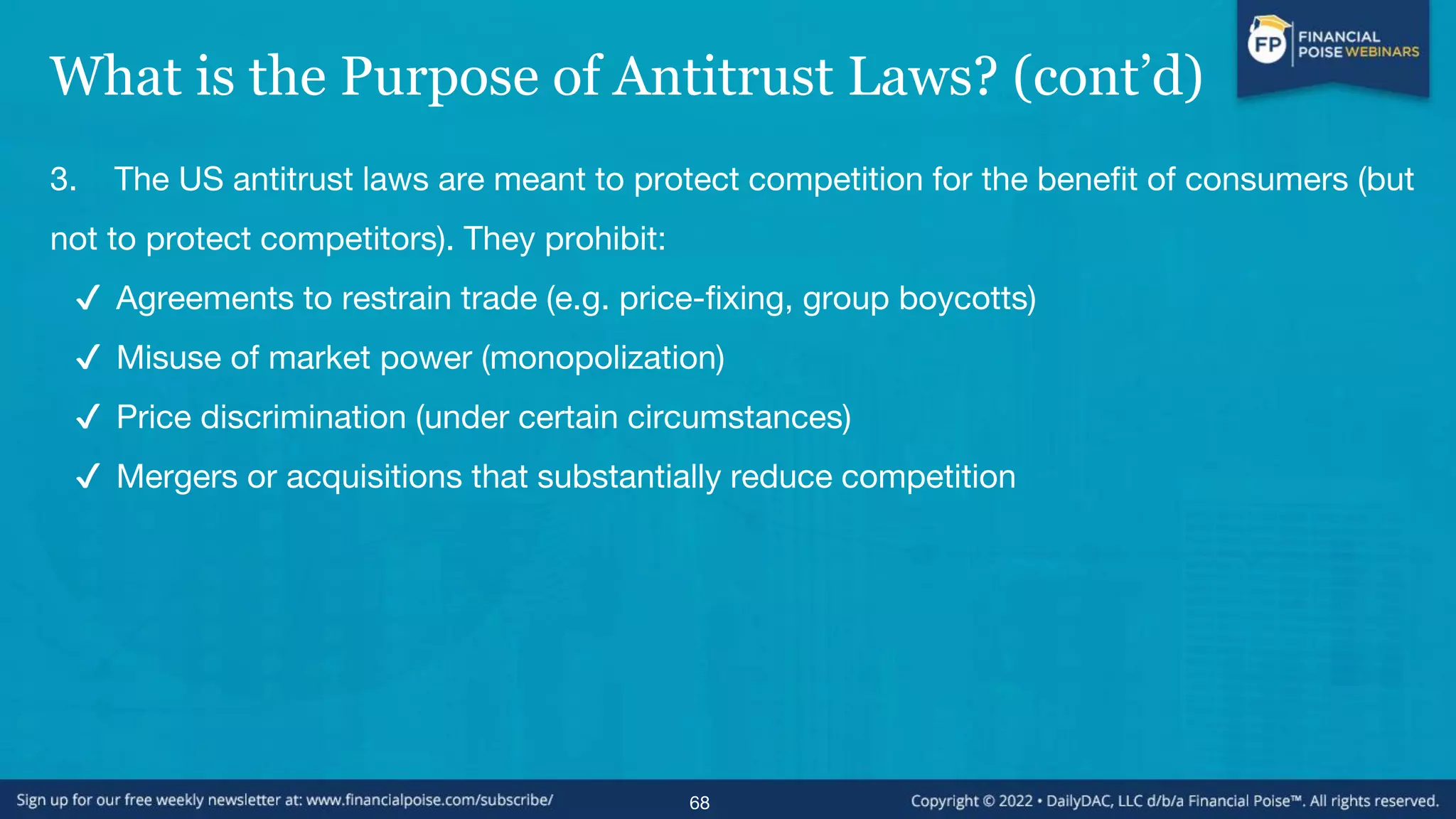 What is the Purpose of Antitrust Laws? (cont’d)
3. The US antitrust laws are meant to protect competition for the benefit of consumers (but
not to protect competitors). They prohibit:
✔ Agreements to restrain trade (e.g. price-fixing, group boycotts)
✔ Misuse of market power (monopolization)
✔ Price discrimination (under certain circumstances)
✔ Mergers or acquisitions that substantially reduce competition
68
 