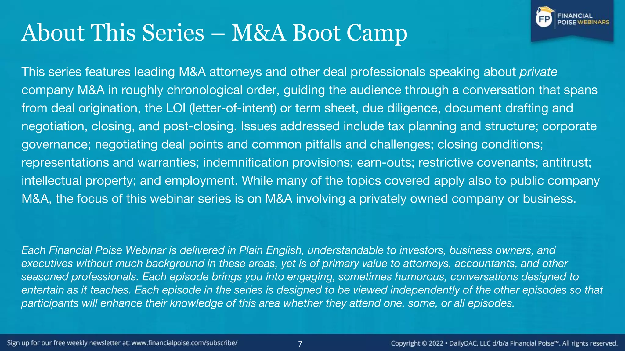 About This Series – M&A Boot Camp
This series features leading M&A attorneys and other deal professionals speaking about private
company M&A in roughly chronological order, guiding the audience through a conversation that spans
from deal origination, the LOI (letter-of-intent) or term sheet, due diligence, document drafting and
negotiation, closing, and post-closing. Issues addressed include tax planning and structure; corporate
governance; negotiating deal points and common pitfalls and challenges; closing conditions;
representations and warranties; indemnification provisions; earn-outs; restrictive covenants; antitrust;
intellectual property; and employment. While many of the topics covered apply also to public company
M&A, the focus of this webinar series is on M&A involving a privately owned company or business.
Each Financial Poise Webinar is delivered in Plain English, understandable to investors, business owners, and
executives without much background in these areas, yet is of primary value to attorneys, accountants, and other
seasoned professionals. Each episode brings you into engaging, sometimes humorous, conversations designed to
entertain as it teaches. Each episode in the series is designed to be viewed independently of the other episodes so that
participants will enhance their knowledge of this area whether they attend one, some, or all episodes.
7
 
