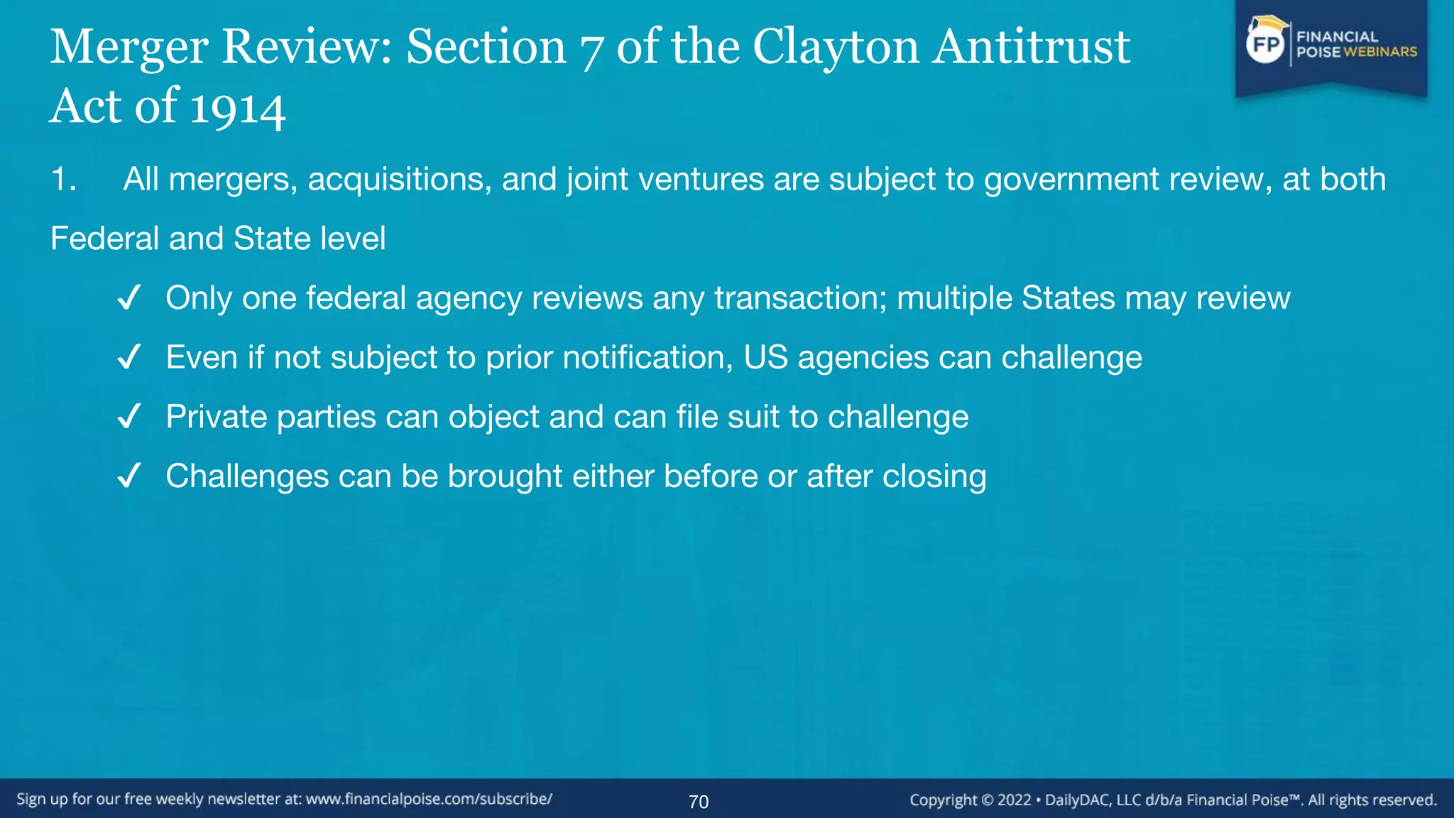 Merger Review: Section 7 of the Clayton Antitrust
Act of 1914
1. All mergers, acquisitions, and joint ventures are subject to government review, at both
Federal and State level
✔ Only one federal agency reviews any transaction; multiple States may review
✔ Even if not subject to prior notification, US agencies can challenge
✔ Private parties can object and can file suit to challenge
✔ Challenges can be brought either before or after closing
70
 
