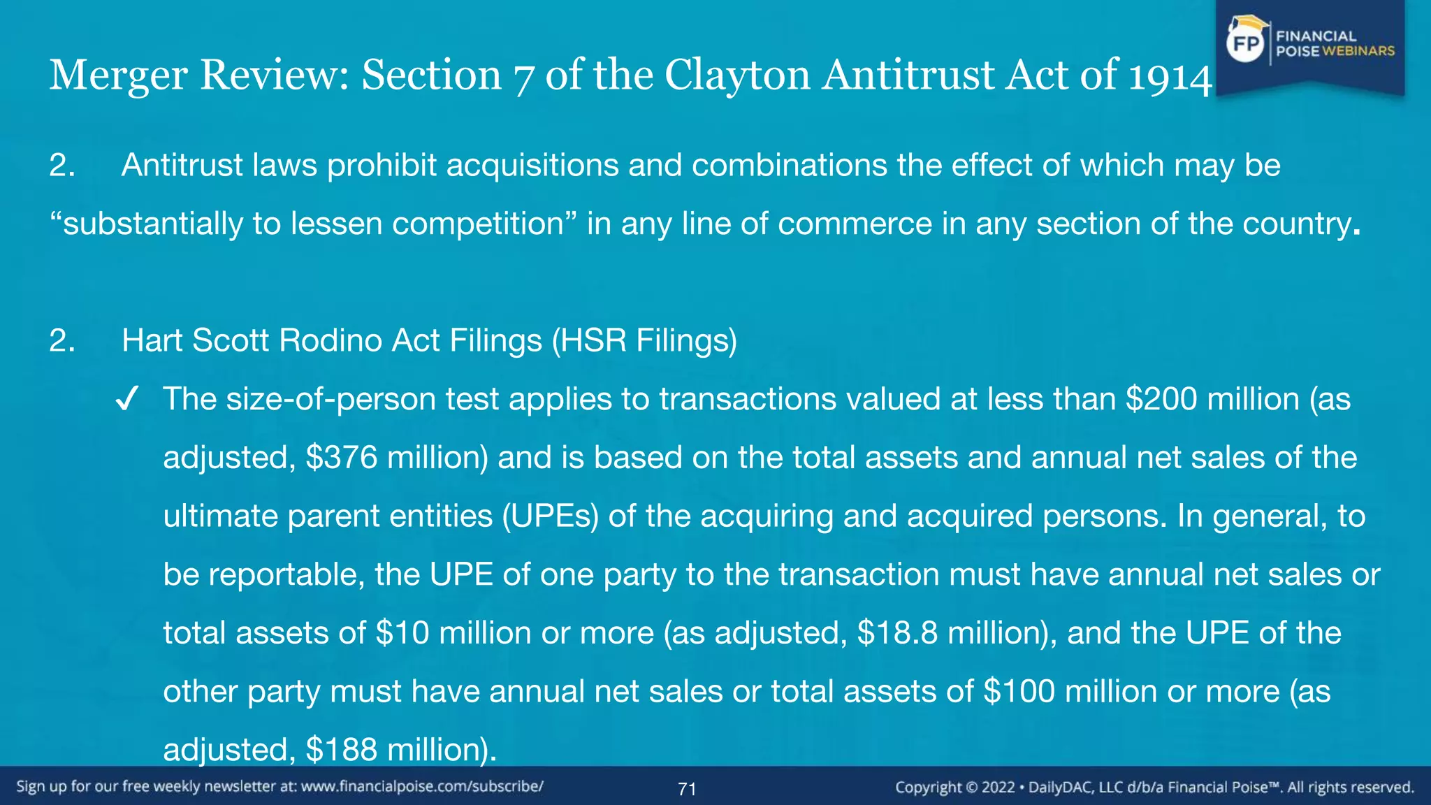 Merger Review: Section 7 of the Clayton Antitrust Act of 1914
2. Antitrust laws prohibit acquisitions and combinations the effect of which may be
“substantially to lessen competition” in any line of commerce in any section of the country.
2. Hart Scott Rodino Act Filings (HSR Filings)
✔ The size-of-person test applies to transactions valued at less than $200 million (as
adjusted, $376 million) and is based on the total assets and annual net sales of the
ultimate parent entities (UPEs) of the acquiring and acquired persons. In general, to
be reportable, the UPE of one party to the transaction must have annual net sales or
total assets of $10 million or more (as adjusted, $18.8 million), and the UPE of the
other party must have annual net sales or total assets of $100 million or more (as
adjusted, $188 million).
71
 