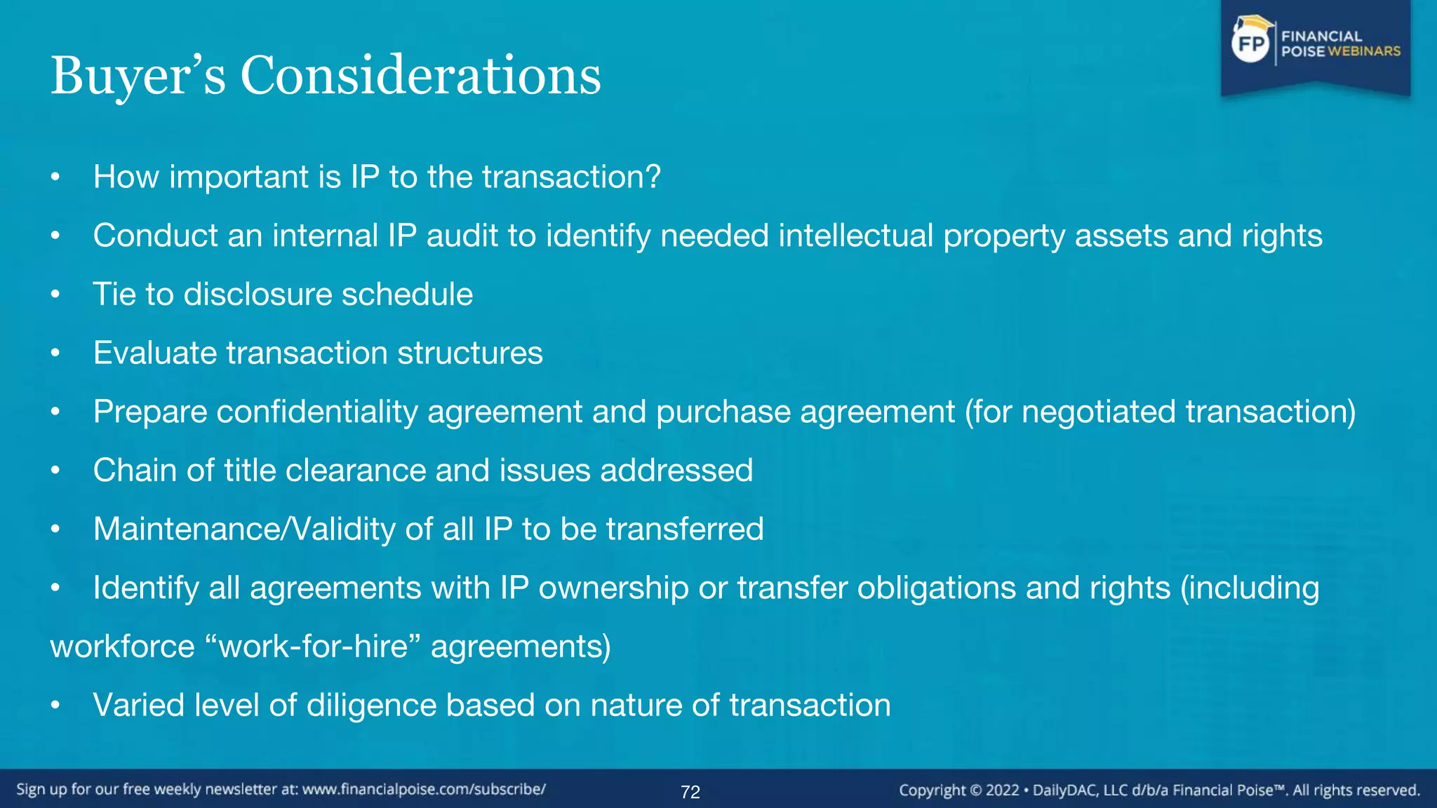 Buyer’s Considerations
• How important is IP to the transaction?
• Conduct an internal IP audit to identify needed intellectual property assets and rights
• Tie to disclosure schedule
• Evaluate transaction structures
• Prepare confidentiality agreement and purchase agreement (for negotiated transaction)
• Chain of title clearance and issues addressed
• Maintenance/Validity of all IP to be transferred
• Identify all agreements with IP ownership or transfer obligations and rights (including
workforce “work-for-hire” agreements)
• Varied level of diligence based on nature of transaction
72
 