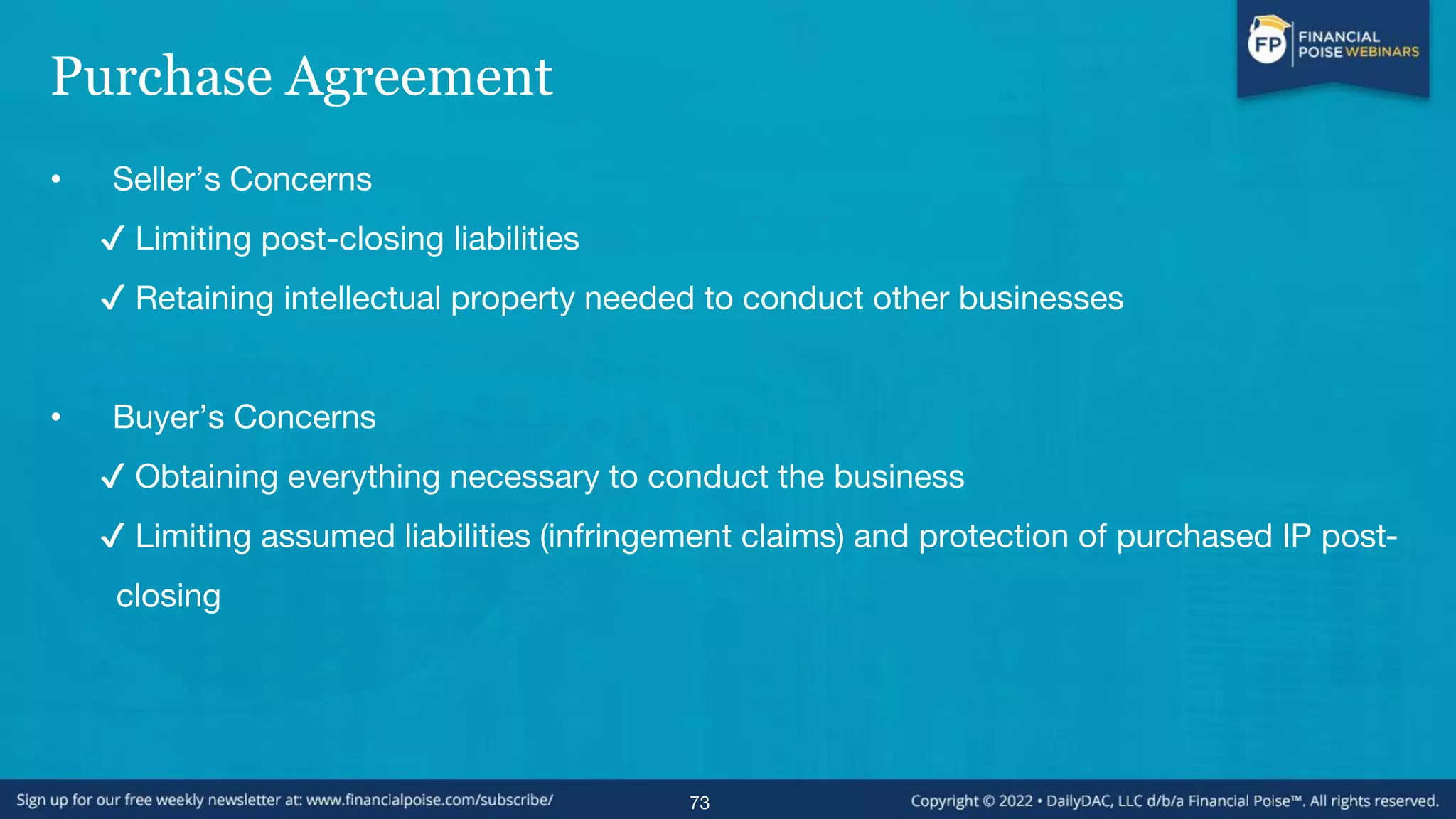 Purchase Agreement
• Seller’s Concerns
✔ Limiting post-closing liabilities
✔ Retaining intellectual property needed to conduct other businesses
• Buyer’s Concerns
✔ Obtaining everything necessary to conduct the business
✔ Limiting assumed liabilities (infringement claims) and protection of purchased IP post-
closing
73
 