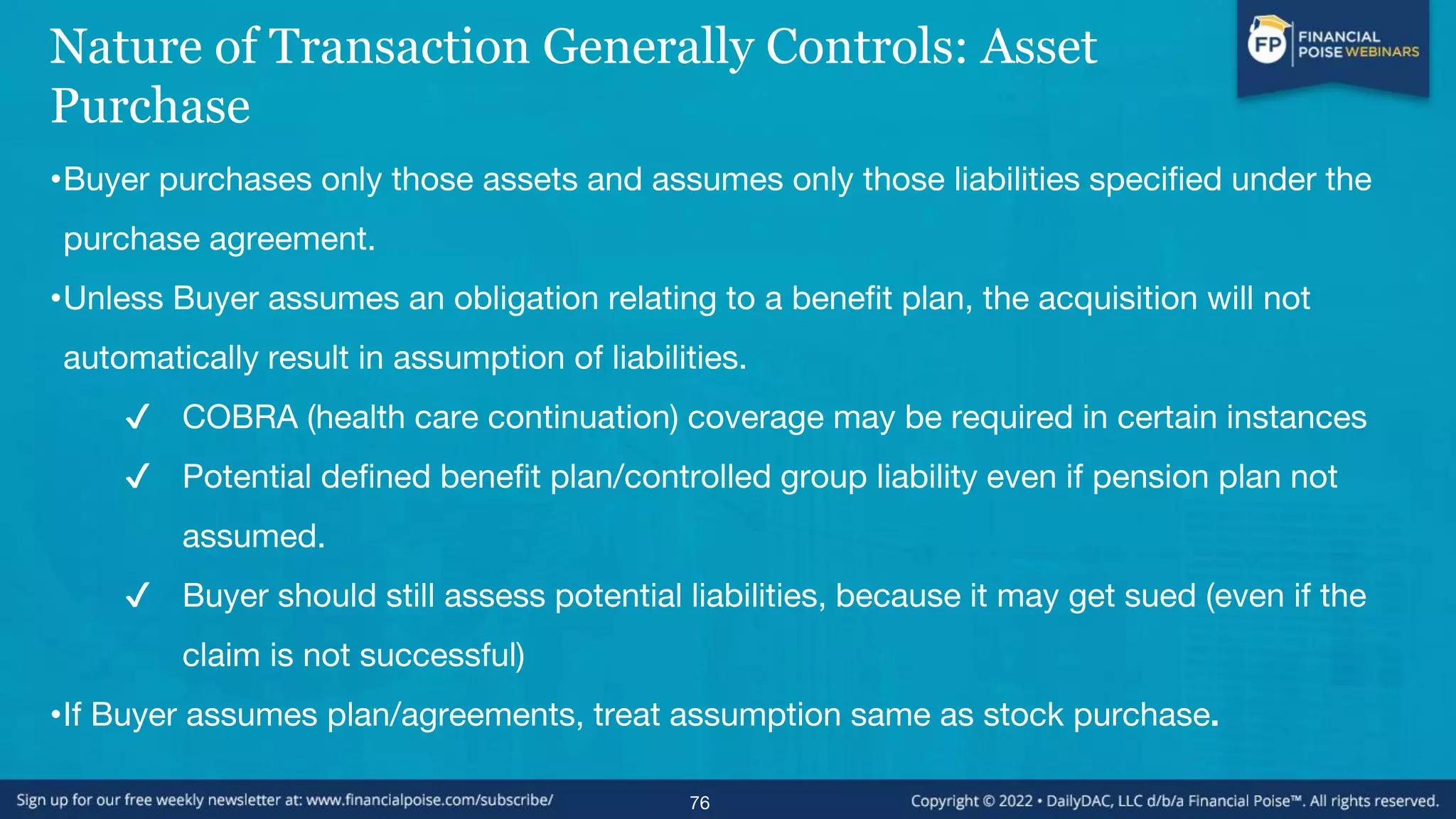 Nature of Transaction Generally Controls: Asset
Purchase
•Buyer purchases only those assets and assumes only those liabilities specified under the
purchase agreement.
•Unless Buyer assumes an obligation relating to a benefit plan, the acquisition will not
automatically result in assumption of liabilities.
✔ COBRA (health care continuation) coverage may be required in certain instances
✔ Potential defined benefit plan/controlled group liability even if pension plan not
assumed.
✔ Buyer should still assess potential liabilities, because it may get sued (even if the
claim is not successful)
•If Buyer assumes plan/agreements, treat assumption same as stock purchase.
76
 