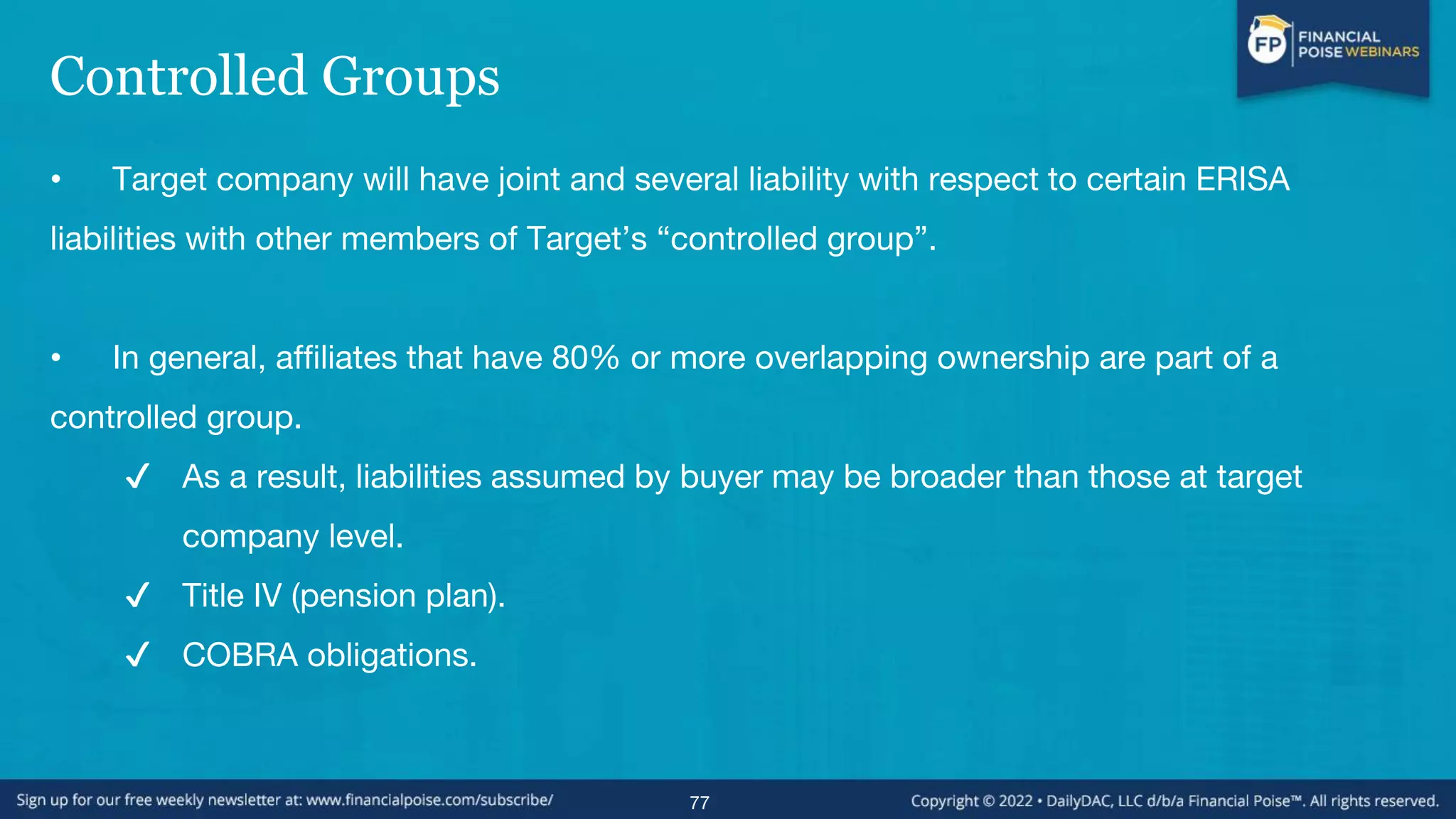 Controlled Groups
• Target company will have joint and several liability with respect to certain ERISA
liabilities with other members of Target’s “controlled group”.
• In general, affiliates that have 80% or more overlapping ownership are part of a
controlled group.
✔ As a result, liabilities assumed by buyer may be broader than those at target
company level.
✔ Title IV (pension plan).
✔ COBRA obligations.
77
 