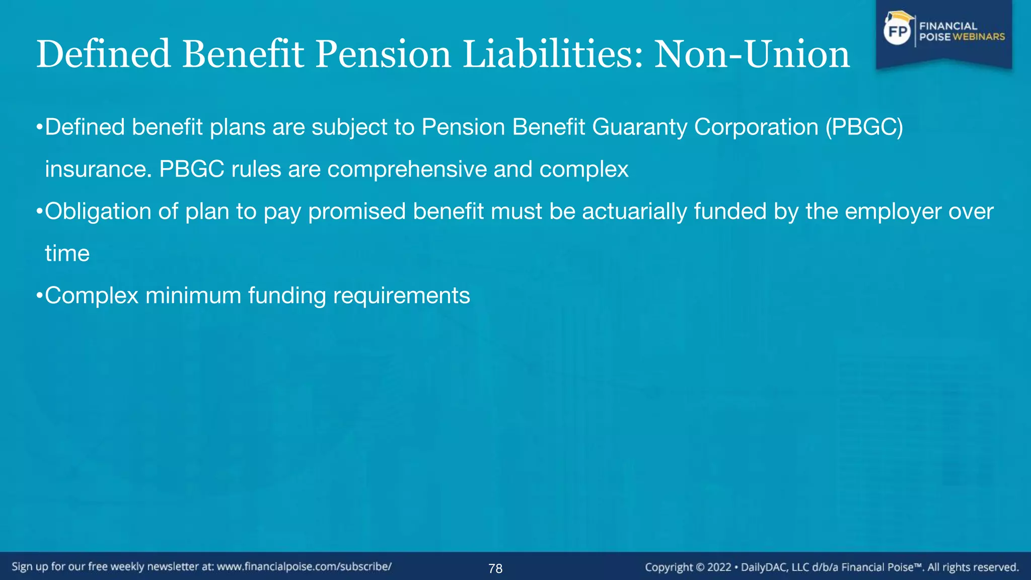 Defined Benefit Pension Liabilities: Non-Union
•Defined benefit plans are subject to Pension Benefit Guaranty Corporation (PBGC)
insurance. PBGC rules are comprehensive and complex
•Obligation of plan to pay promised benefit must be actuarially funded by the employer over
time
•Complex minimum funding requirements
78
 