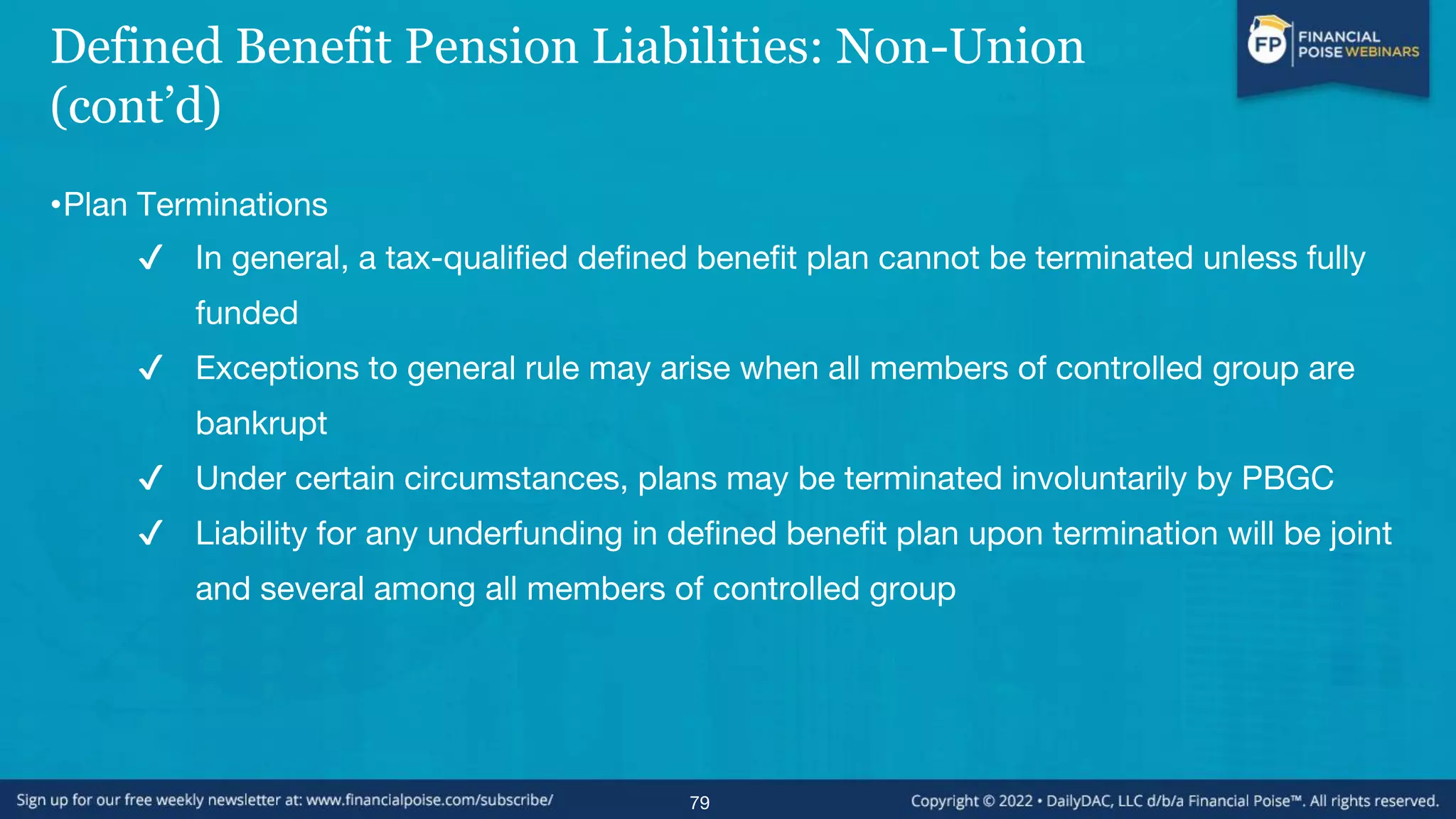 Defined Benefit Pension Liabilities: Non-Union
(cont’d)
•Plan Terminations
✔ In general, a tax-qualified defined benefit plan cannot be terminated unless fully
funded
✔ Exceptions to general rule may arise when all members of controlled group are
bankrupt
✔ Under certain circumstances, plans may be terminated involuntarily by PBGC
✔ Liability for any underfunding in defined benefit plan upon termination will be joint
and several among all members of controlled group
79
 