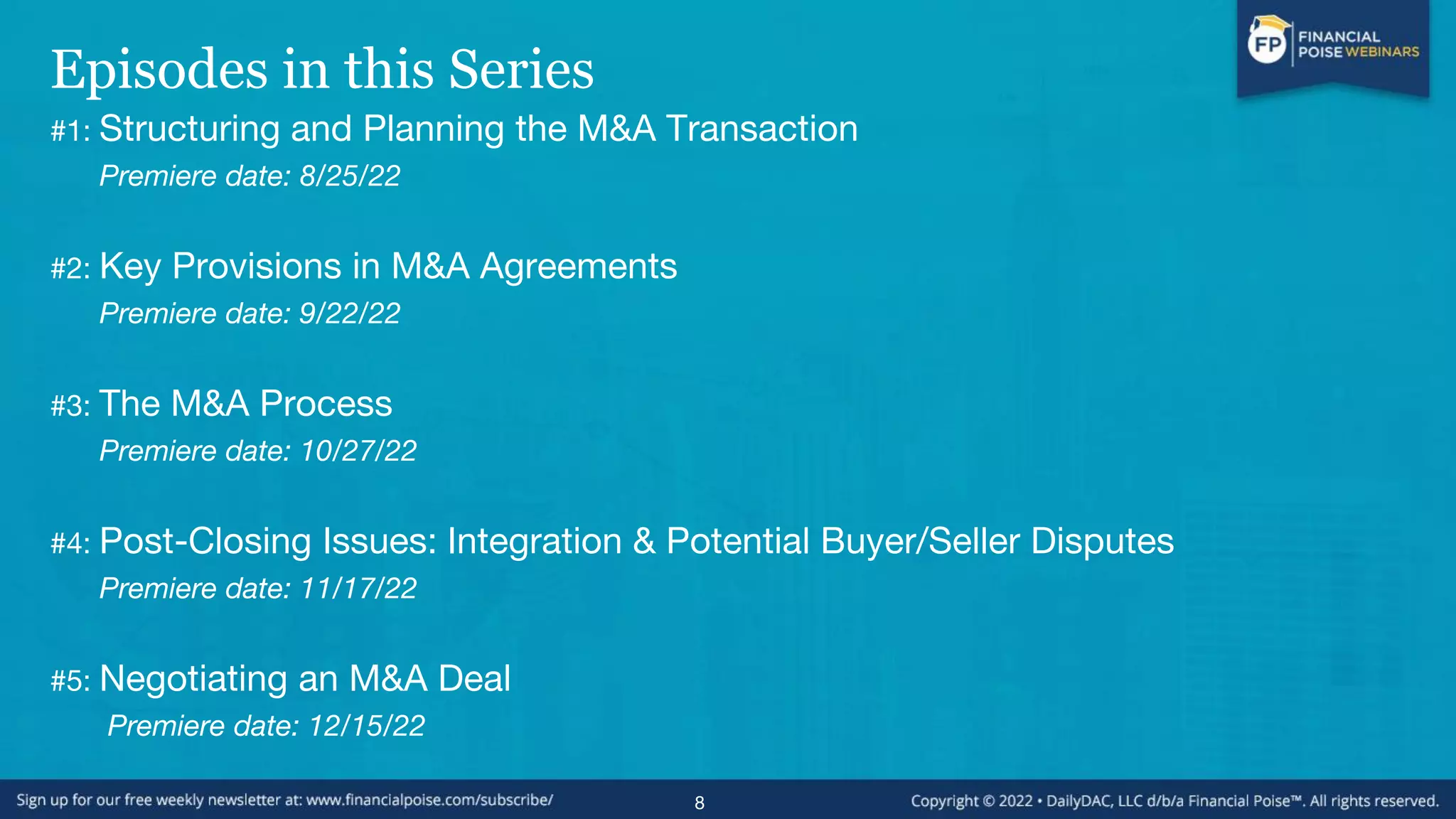 Episodes in this Series
#1: Structuring and Planning the M&A Transaction
Premiere date: 8/25/22
#2: Key Provisions in M&A Agreements
Premiere date: 9/22/22
#3: The M&A Process
Premiere date: 10/27/22
#4: Post-Closing Issues: Integration & Potential Buyer/Seller Disputes
Premiere date: 11/17/22
#5: Negotiating an M&A Deal
Premiere date: 12/15/22
8
 