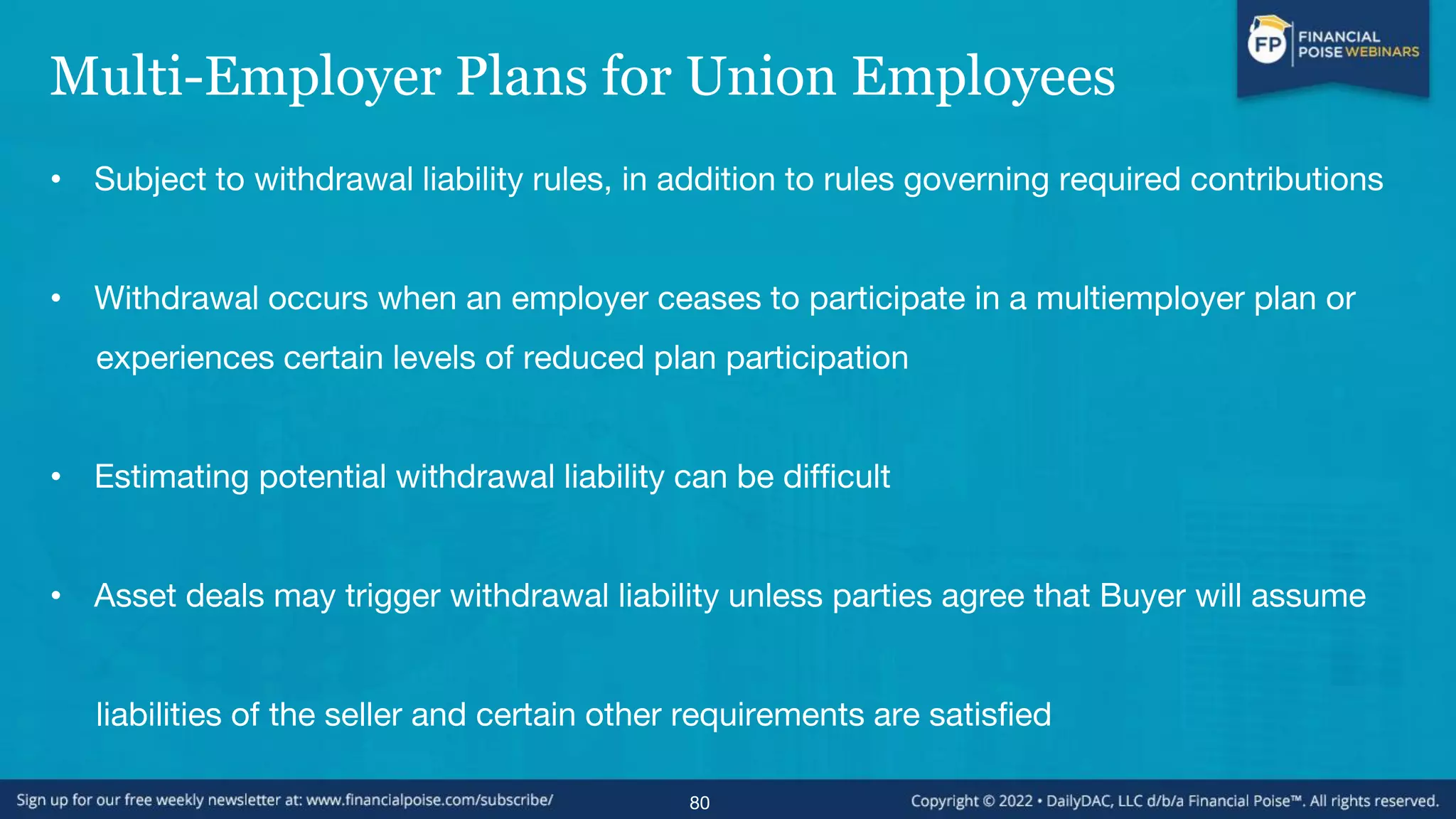 Multi-Employer Plans for Union Employees
• Subject to withdrawal liability rules, in addition to rules governing required contributions
• Withdrawal occurs when an employer ceases to participate in a multiemployer plan or
experiences certain levels of reduced plan participation
• Estimating potential withdrawal liability can be difficult
• Asset deals may trigger withdrawal liability unless parties agree that Buyer will assume
liabilities of the seller and certain other requirements are satisfied
80
 