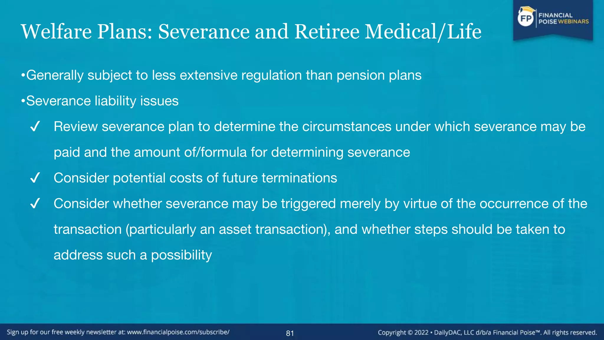 Welfare Plans: Severance and Retiree Medical/Life
•Generally subject to less extensive regulation than pension plans
•Severance liability issues
✔ Review severance plan to determine the circumstances under which severance may be
paid and the amount of/formula for determining severance
✔ Consider potential costs of future terminations
✔ Consider whether severance may be triggered merely by virtue of the occurrence of the
transaction (particularly an asset transaction), and whether steps should be taken to
address such a possibility
81
 