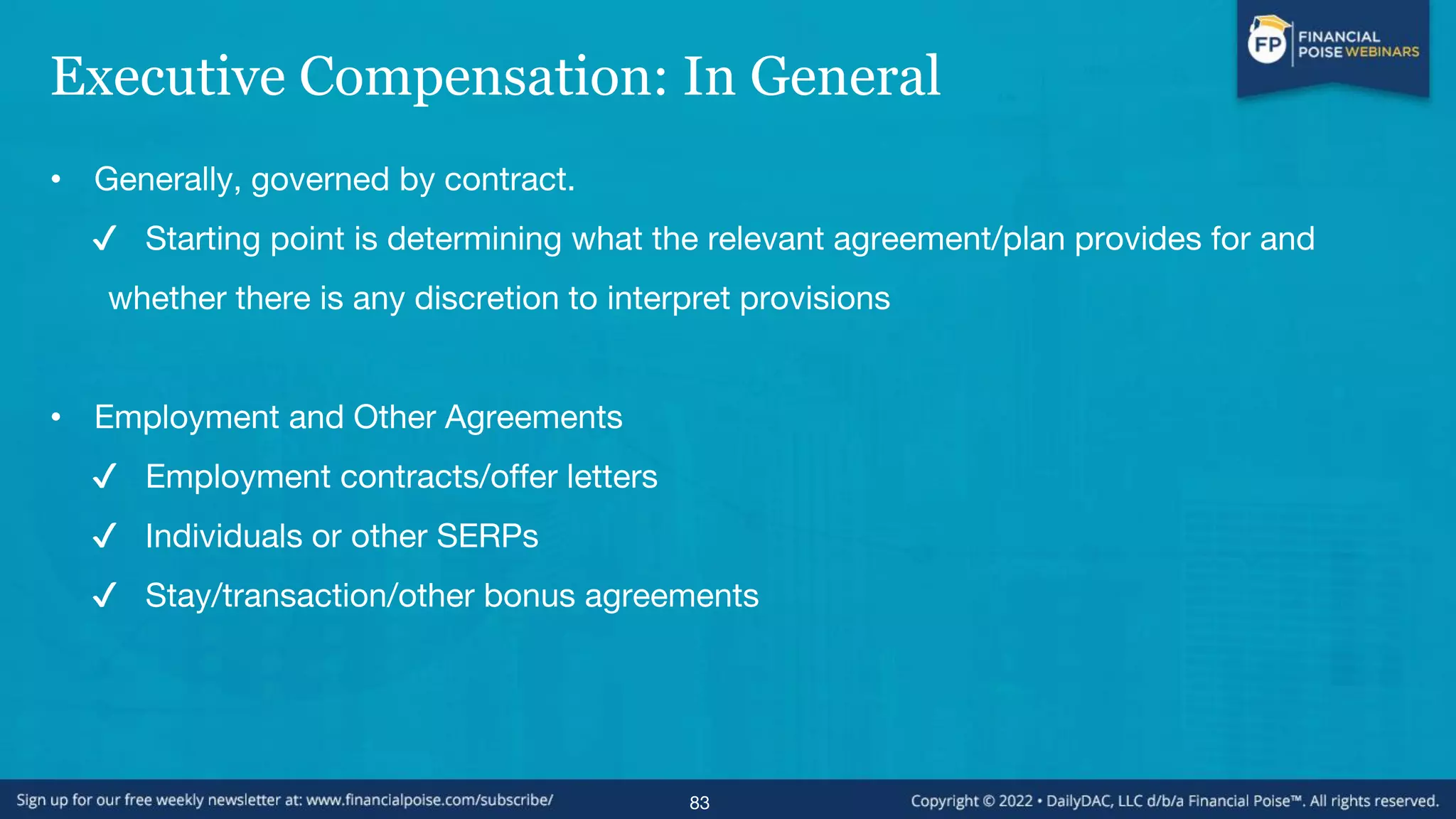 Executive Compensation: In General
• Generally, governed by contract.
✔ Starting point is determining what the relevant agreement/plan provides for and
whether there is any discretion to interpret provisions
• Employment and Other Agreements
✔ Employment contracts/offer letters
✔ Individuals or other SERPs
✔ Stay/transaction/other bonus agreements
83
 