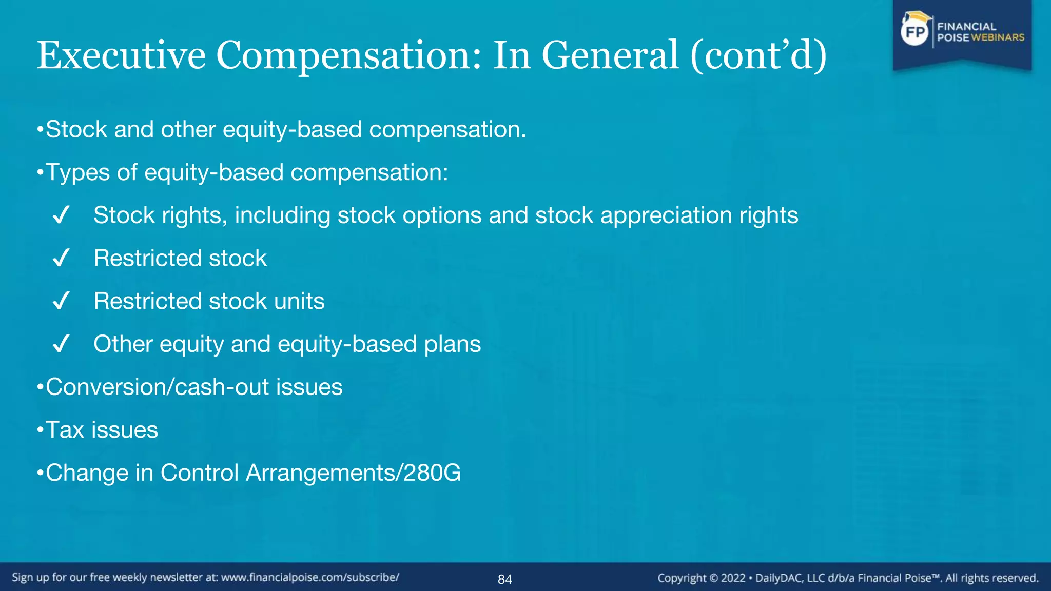 Executive Compensation: In General (cont’d)
•Stock and other equity-based compensation.
•Types of equity-based compensation:
✔ Stock rights, including stock options and stock appreciation rights
✔ Restricted stock
✔ Restricted stock units
✔ Other equity and equity-based plans
•Conversion/cash-out issues
•Tax issues
•Change in Control Arrangements/280G
84
 