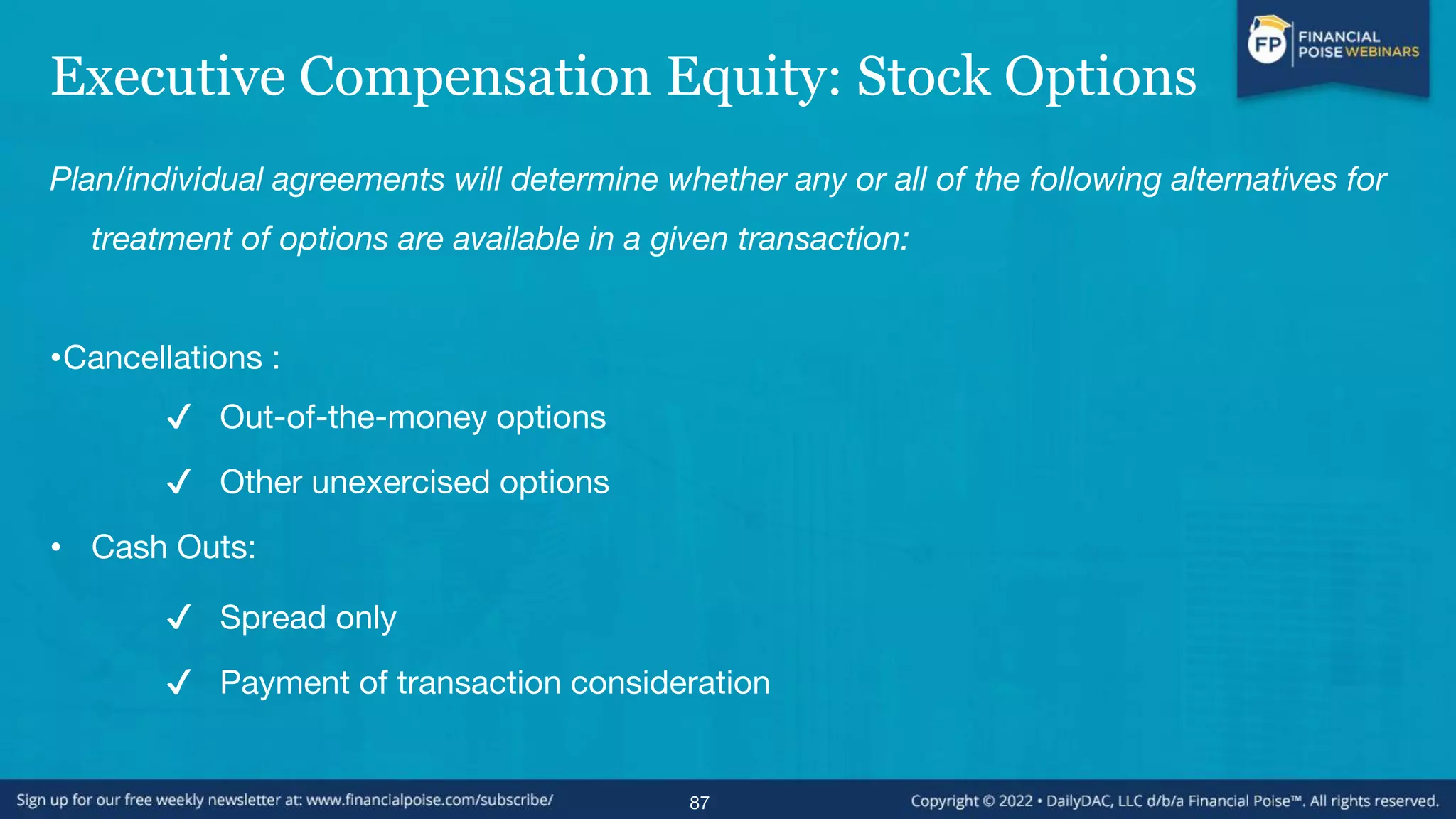 Executive Compensation Equity: Stock Options
Plan/individual agreements will determine whether any or all of the following alternatives for
treatment of options are available in a given transaction:
•Cancellations :
✔ Out-of-the-money options
✔ Other unexercised options
• Cash Outs:
✔ Spread only
✔ Payment of transaction consideration
87
 