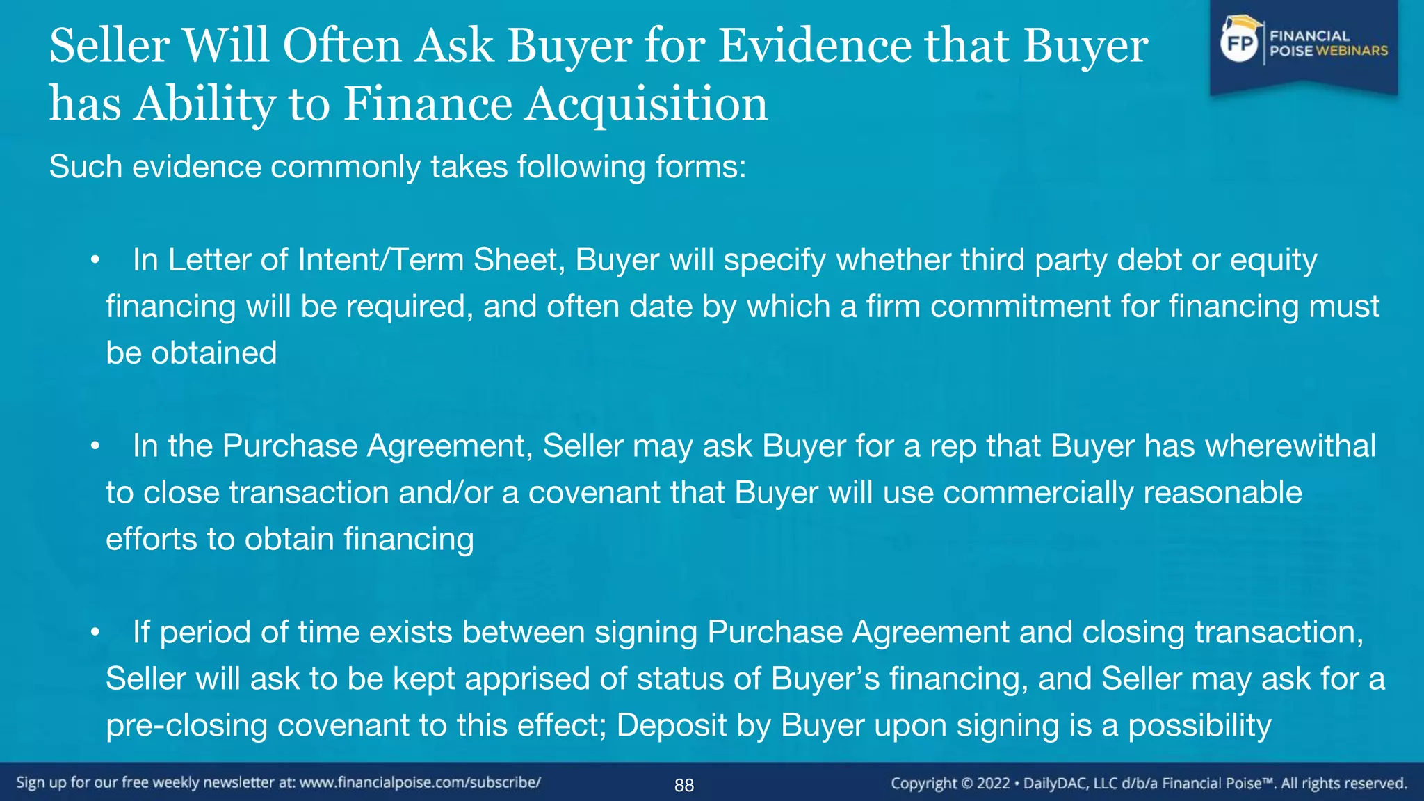 Seller Will Often Ask Buyer for Evidence that Buyer
has Ability to Finance Acquisition
Such evidence commonly takes following forms:
• In Letter of Intent/Term Sheet, Buyer will specify whether third party debt or equity
financing will be required, and often date by which a firm commitment for financing must
be obtained
• In the Purchase Agreement, Seller may ask Buyer for a rep that Buyer has wherewithal
to close transaction and/or a covenant that Buyer will use commercially reasonable
efforts to obtain financing
• If period of time exists between signing Purchase Agreement and closing transaction,
Seller will ask to be kept apprised of status of Buyer’s financing, and Seller may ask for a
pre-closing covenant to this effect; Deposit by Buyer upon signing is a possibility
88
 