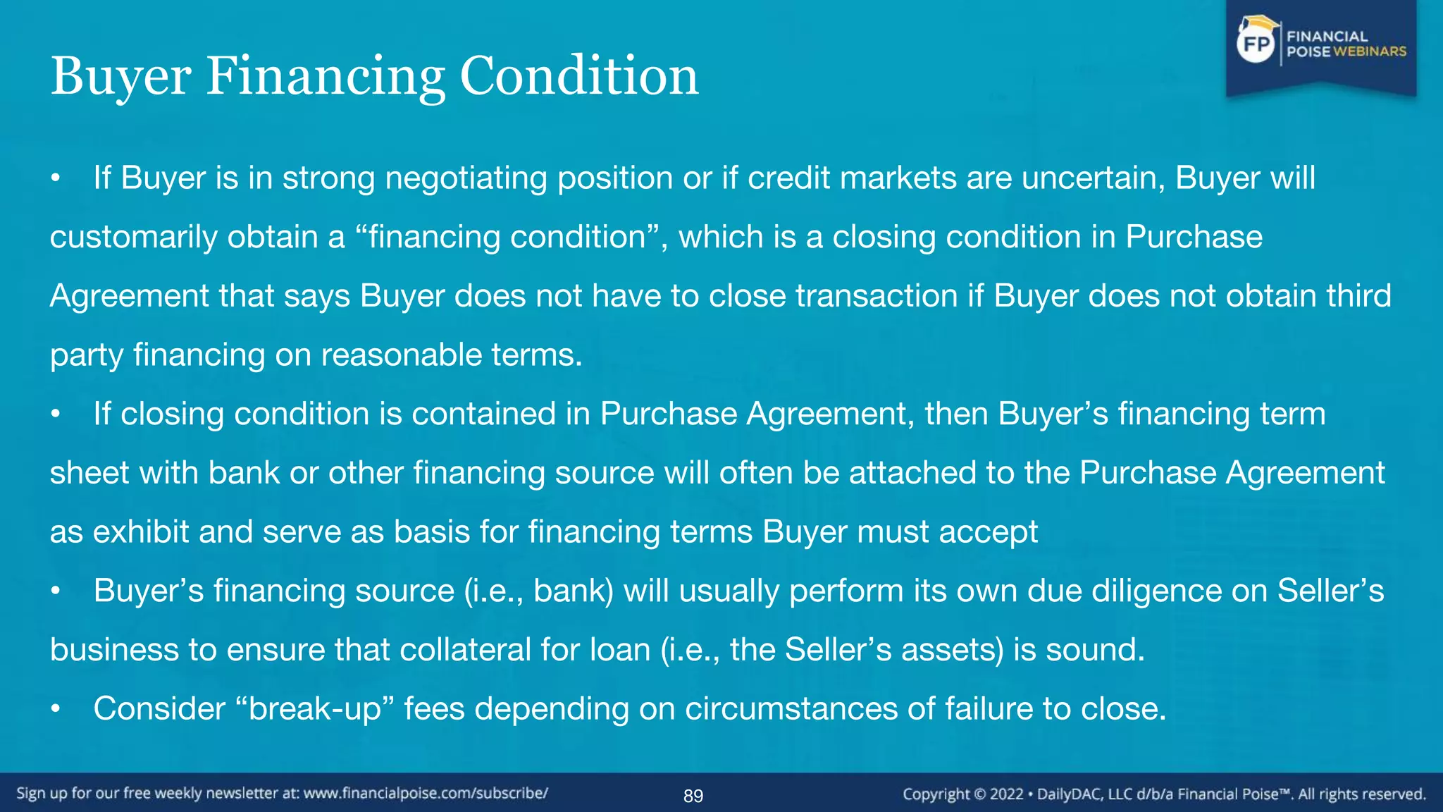Buyer Financing Condition
• If Buyer is in strong negotiating position or if credit markets are uncertain, Buyer will
customarily obtain a “financing condition”, which is a closing condition in Purchase
Agreement that says Buyer does not have to close transaction if Buyer does not obtain third
party financing on reasonable terms.
• If closing condition is contained in Purchase Agreement, then Buyer’s financing term
sheet with bank or other financing source will often be attached to the Purchase Agreement
as exhibit and serve as basis for financing terms Buyer must accept
• Buyer’s financing source (i.e., bank) will usually perform its own due diligence on Seller’s
business to ensure that collateral for loan (i.e., the Seller’s assets) is sound.
• Consider “break-up” fees depending on circumstances of failure to close.
89
 