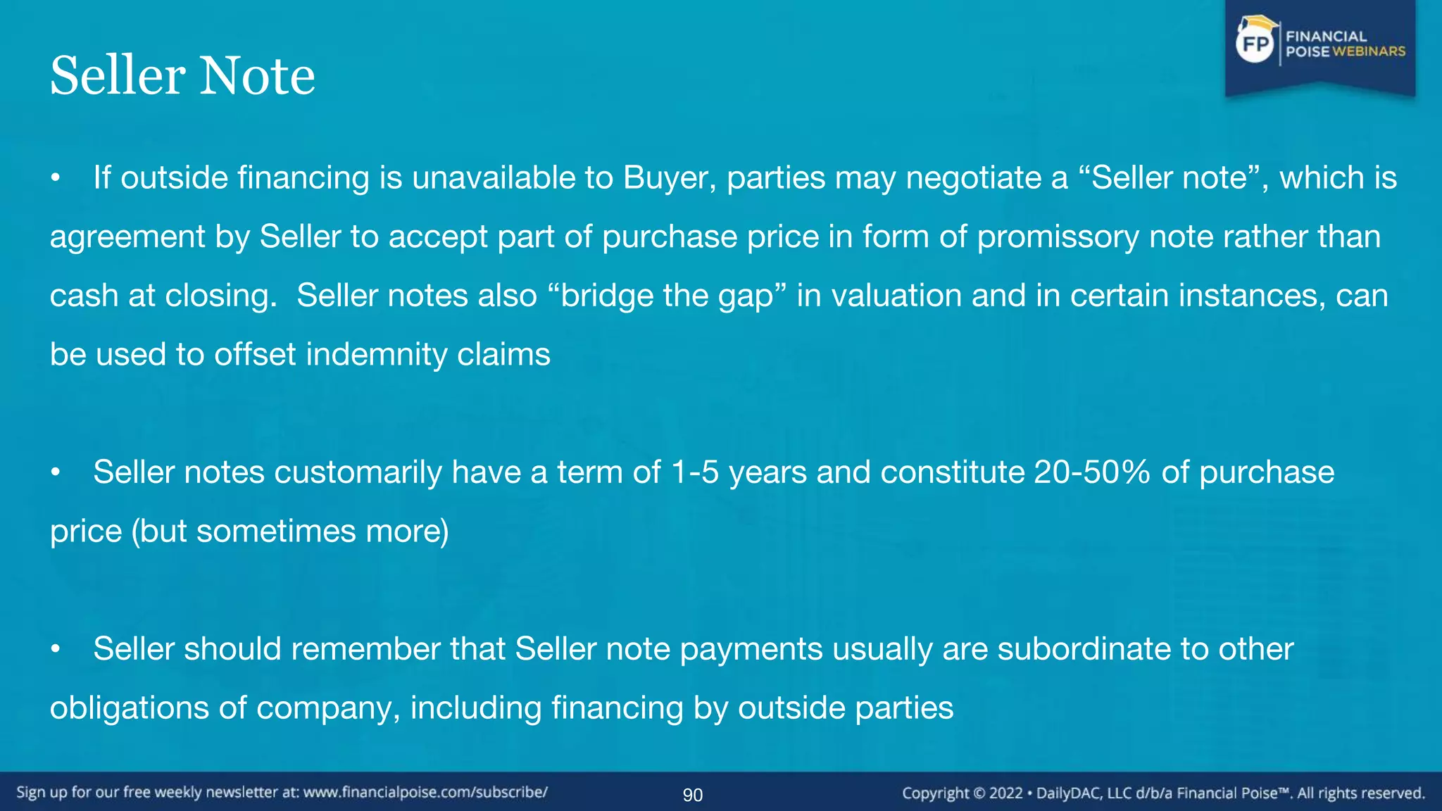 Seller Note
• If outside financing is unavailable to Buyer, parties may negotiate a “Seller note”, which is
agreement by Seller to accept part of purchase price in form of promissory note rather than
cash at closing. Seller notes also “bridge the gap” in valuation and in certain instances, can
be used to offset indemnity claims
• Seller notes customarily have a term of 1-5 years and constitute 20-50% of purchase
price (but sometimes more)
• Seller should remember that Seller note payments usually are subordinate to other
obligations of company, including financing by outside parties
90
 
