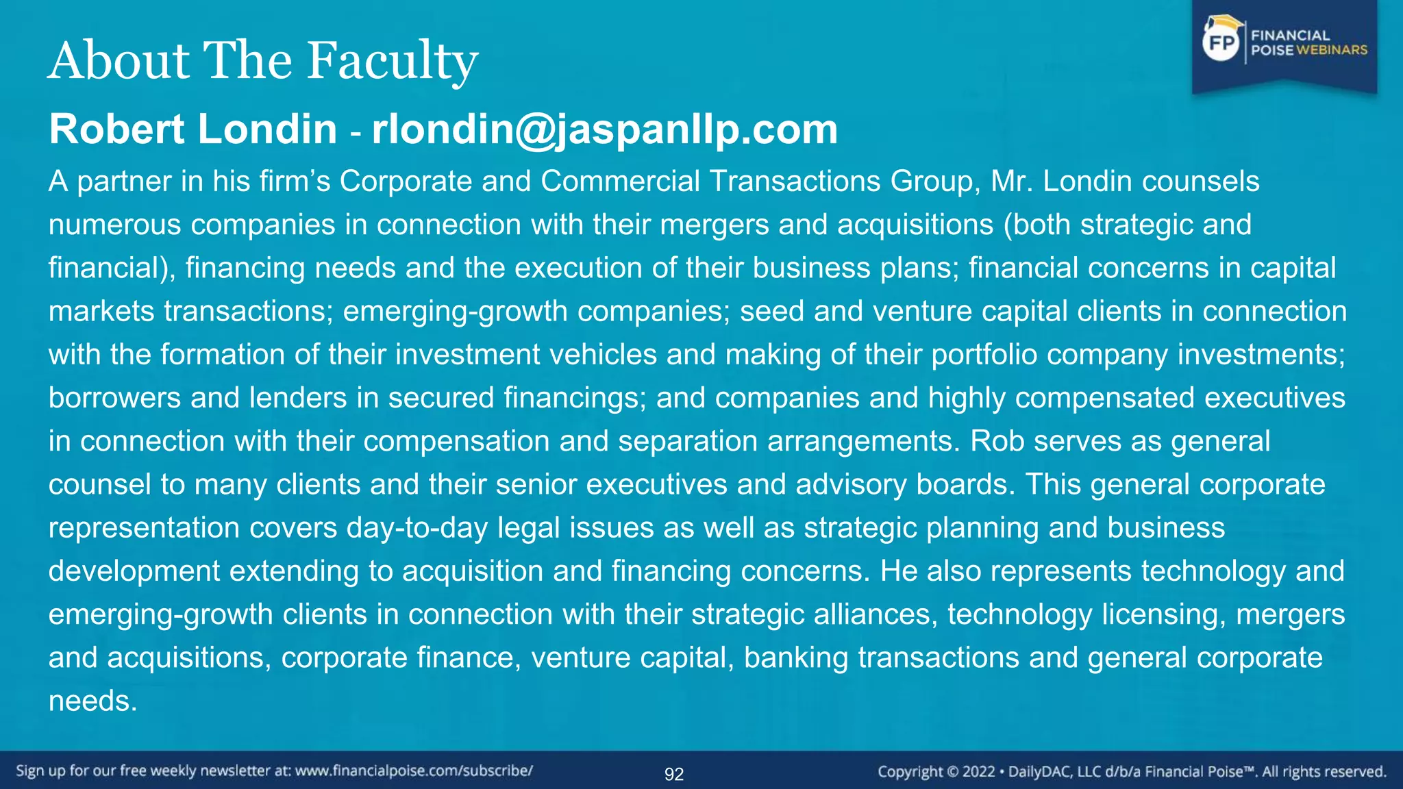About The Faculty
Robert Londin - rlondin@jaspanllp.com
A partner in his firm’s Corporate and Commercial Transactions Group, Mr. Londin counsels
numerous companies in connection with their mergers and acquisitions (both strategic and
financial), financing needs and the execution of their business plans; financial concerns in capital
markets transactions; emerging-growth companies; seed and venture capital clients in connection
with the formation of their investment vehicles and making of their portfolio company investments;
borrowers and lenders in secured financings; and companies and highly compensated executives
in connection with their compensation and separation arrangements. Rob serves as general
counsel to many clients and their senior executives and advisory boards. This general corporate
representation covers day-to-day legal issues as well as strategic planning and business
development extending to acquisition and financing concerns. He also represents technology and
emerging-growth clients in connection with their strategic alliances, technology licensing, mergers
and acquisitions, corporate finance, venture capital, banking transactions and general corporate
needs.
92
 