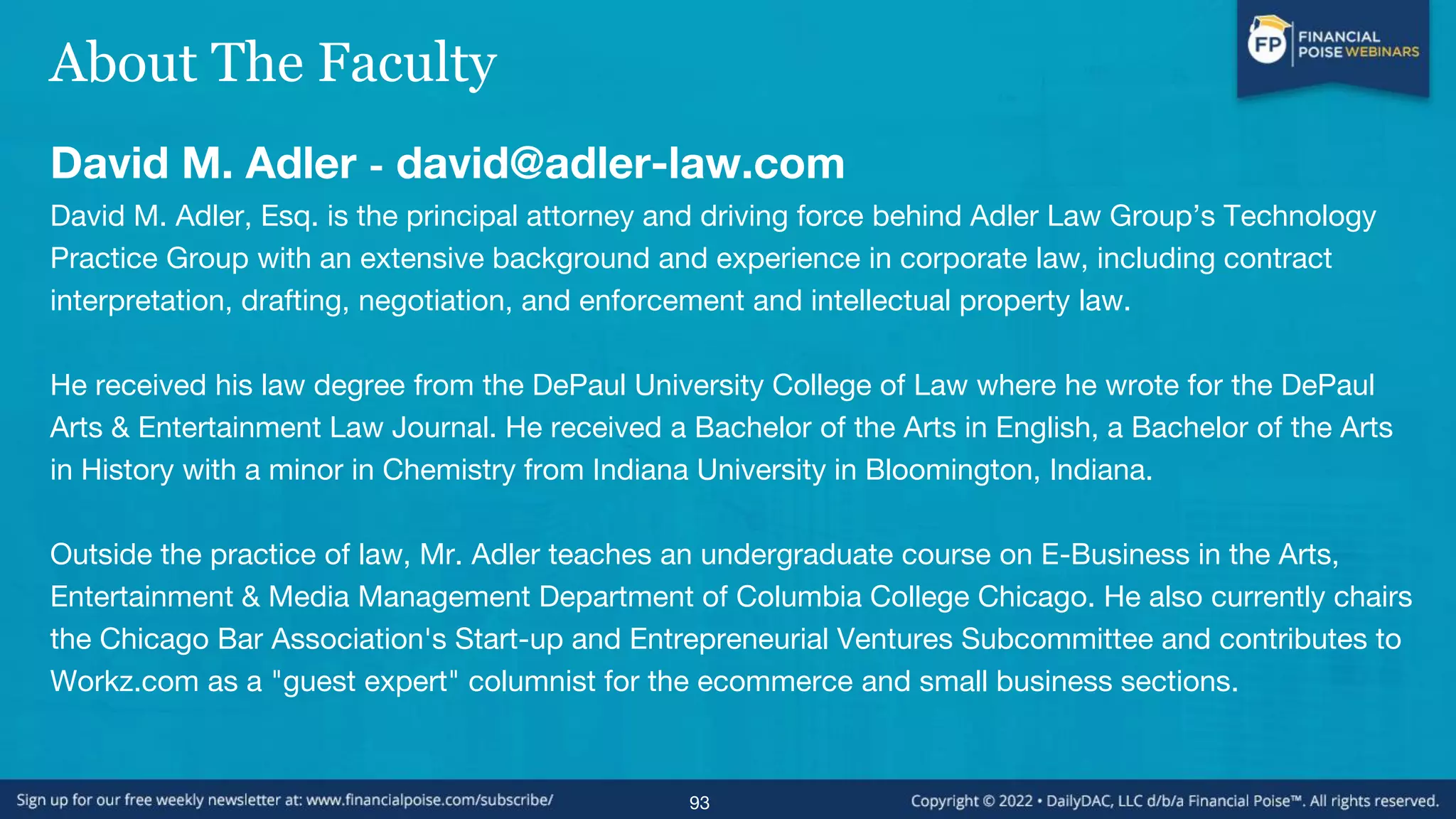 About The Faculty
David M. Adler - david@adler-law.com
David M. Adler, Esq. is the principal attorney and driving force behind Adler Law Group’s Technology
Practice Group with an extensive background and experience in corporate law, including contract
interpretation, drafting, negotiation, and enforcement and intellectual property law.
He received his law degree from the DePaul University College of Law where he wrote for the DePaul
Arts & Entertainment Law Journal. He received a Bachelor of the Arts in English, a Bachelor of the Arts
in History with a minor in Chemistry from Indiana University in Bloomington, Indiana.
Outside the practice of law, Mr. Adler teaches an undergraduate course on E-Business in the Arts,
Entertainment & Media Management Department of Columbia College Chicago. He also currently chairs
the Chicago Bar Association's Start-up and Entrepreneurial Ventures Subcommittee and contributes to
Workz.com as a "guest expert" columnist for the ecommerce and small business sections.
93
 