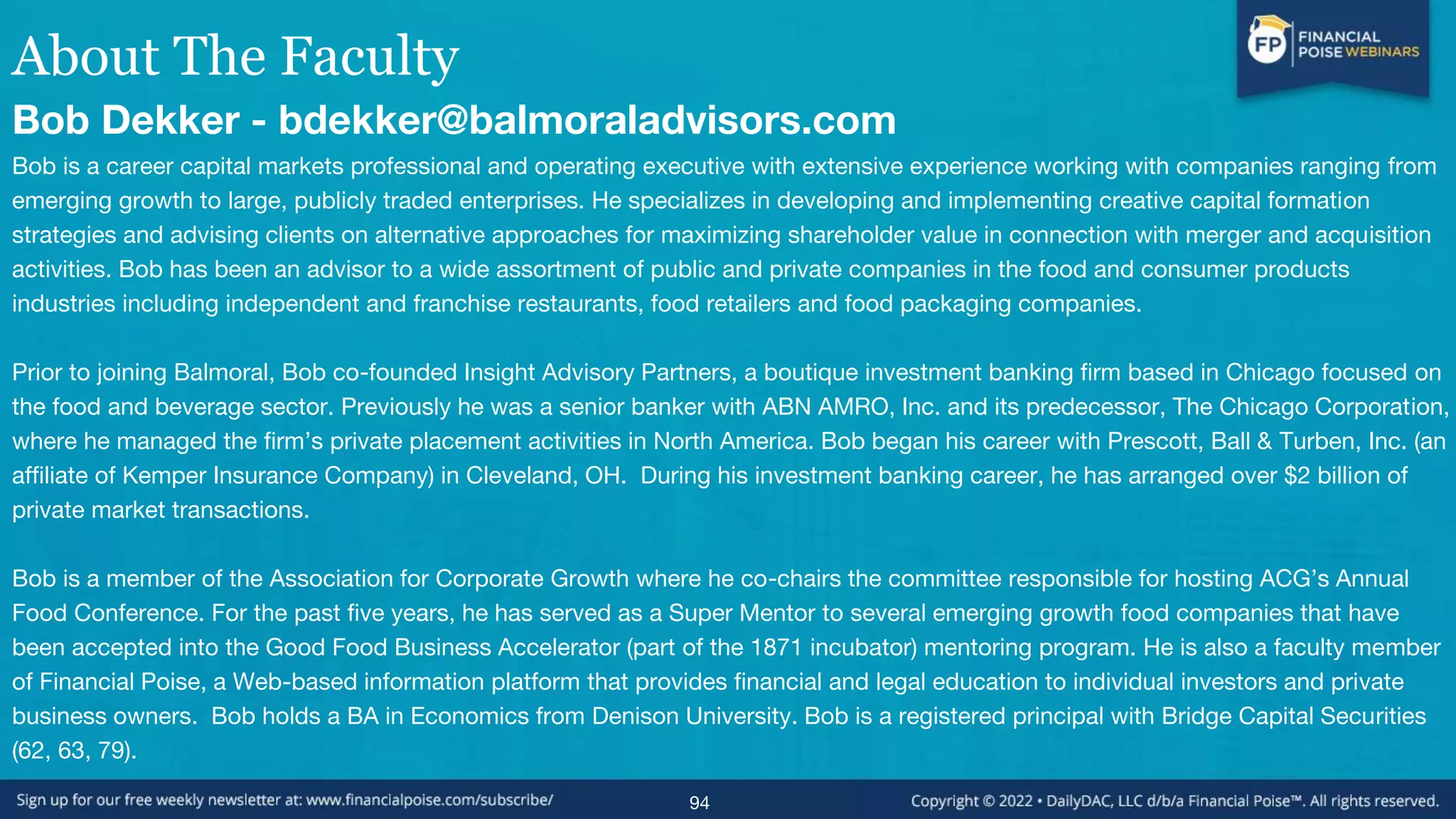 About The Faculty
Bob Dekker - bdekker@balmoraladvisors.com
Bob is a career capital markets professional and operating executive with extensive experience working with companies ranging from
emerging growth to large, publicly traded enterprises. He specializes in developing and implementing creative capital formation
strategies and advising clients on alternative approaches for maximizing shareholder value in connection with merger and acquisition
activities. Bob has been an advisor to a wide assortment of public and private companies in the food and consumer products
industries including independent and franchise restaurants, food retailers and food packaging companies.
Prior to joining Balmoral, Bob co-founded Insight Advisory Partners, a boutique investment banking firm based in Chicago focused on
the food and beverage sector. Previously he was a senior banker with ABN AMRO, Inc. and its predecessor, The Chicago Corporation,
where he managed the firm’s private placement activities in North America. Bob began his career with Prescott, Ball & Turben, Inc. (an
affiliate of Kemper Insurance Company) in Cleveland, OH. During his investment banking career, he has arranged over $2 billion of
private market transactions.
Bob is a member of the Association for Corporate Growth where he co-chairs the committee responsible for hosting ACG’s Annual
Food Conference. For the past five years, he has served as a Super Mentor to several emerging growth food companies that have
been accepted into the Good Food Business Accelerator (part of the 1871 incubator) mentoring program. He is also a faculty member
of Financial Poise, a Web-based information platform that provides financial and legal education to individual investors and private
business owners. Bob holds a BA in Economics from Denison University. Bob is a registered principal with Bridge Capital Securities
(62, 63, 79).
94
 