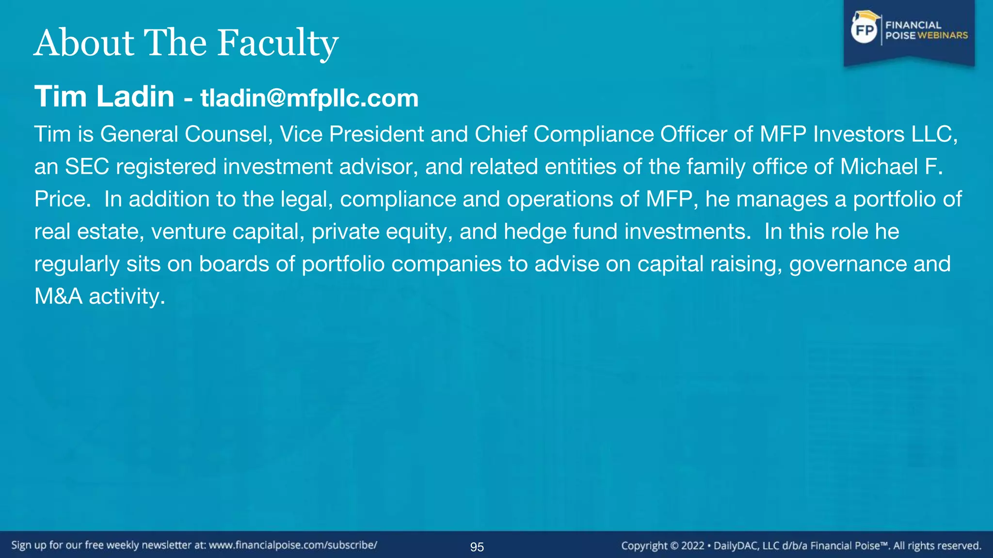 About The Faculty
Tim Ladin - tladin@mfpllc.com
Tim is General Counsel, Vice President and Chief Compliance Officer of MFP Investors LLC,
an SEC registered investment advisor, and related entities of the family office of Michael F.
Price. In addition to the legal, compliance and operations of MFP, he manages a portfolio of
real estate, venture capital, private equity, and hedge fund investments. In this role he
regularly sits on boards of portfolio companies to advise on capital raising, governance and
M&A activity.
95
 