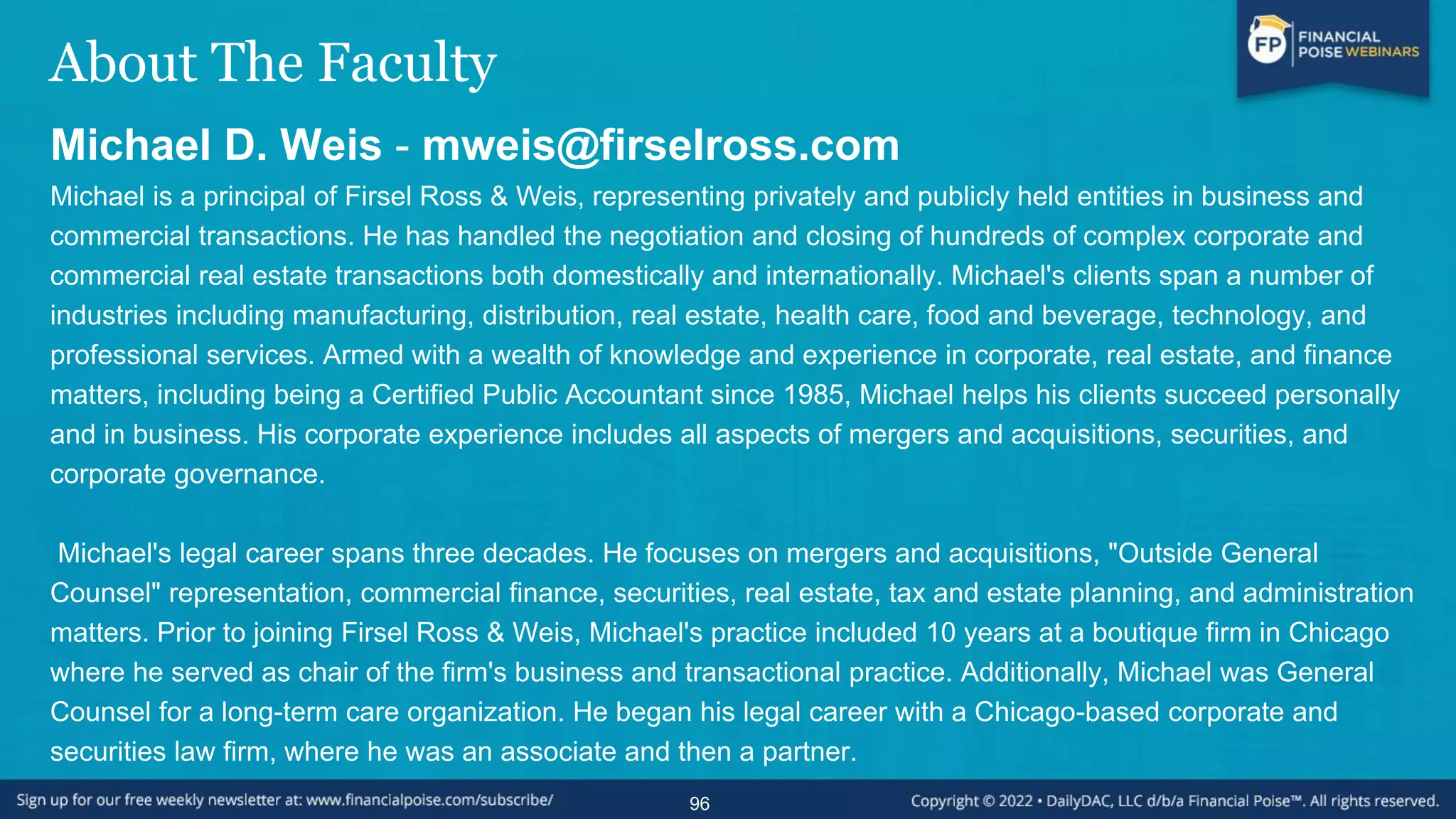 About The Faculty
Michael D. Weis - mweis@firselross.com
Michael is a principal of Firsel Ross & Weis, representing privately and publicly held entities in business and
commercial transactions. He has handled the negotiation and closing of hundreds of complex corporate and
commercial real estate transactions both domestically and internationally. Michael's clients span a number of
industries including manufacturing, distribution, real estate, health care, food and beverage, technology, and
professional services. Armed with a wealth of knowledge and experience in corporate, real estate, and finance
matters, including being a Certified Public Accountant since 1985, Michael helps his clients succeed personally
and in business. His corporate experience includes all aspects of mergers and acquisitions, securities, and
corporate governance.
Michael's legal career spans three decades. He focuses on mergers and acquisitions, "Outside General
Counsel" representation, commercial finance, securities, real estate, tax and estate planning, and administration
matters. Prior to joining Firsel Ross & Weis, Michael's practice included 10 years at a boutique firm in Chicago
where he served as chair of the firm's business and transactional practice. Additionally, Michael was General
Counsel for a long-term care organization. He began his legal career with a Chicago-based corporate and
securities law firm, where he was an associate and then a partner.
96
 