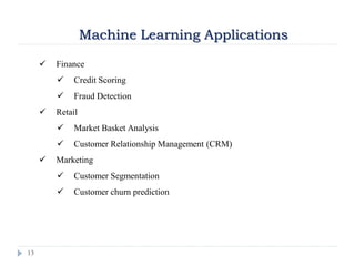 13
Machine Learning Applications
 Finance
 Credit Scoring
 Fraud Detection
 Retail
 Market Basket Analysis
 Customer Relationship Management (CRM)
 Marketing
 Customer Segmentation
 Customer churn prediction
 