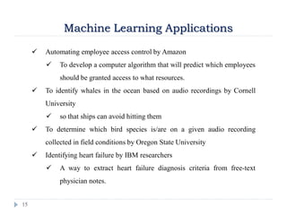 15
Machine Learning Applications
 Automating employee access control by Amazon
 To develop a computer algorithm that will predict which employees
should be granted access to what resources.
 To identify whales in the ocean based on audio recordings by Cornell
University
 so that ships can avoid hitting them
 To determine which bird species is/are on a given audio recording
collected in field conditions by Oregon State University
 Identifying heart failure by IBM researchers
 A way to extract heart failure diagnosis criteria from free-text
physician notes.
 