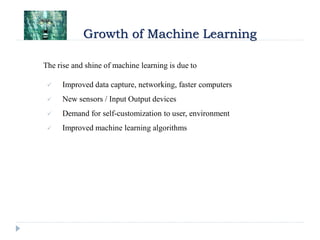Growth of Machine Learning
The rise and shine of machine learning is due to
 Improved data capture, networking, faster computers
 New sensors / Input Output devices
 Demand for self-customization to user, environment
 Improved machine learning algorithms
 
