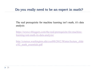 21
Do you really need to be an expert in math?
The real prerequisite for machine learning isn’t math, it’s data
analysis
https://www.r-bloggers.com/the-real-prerequisite-for-machine-
learning-isnt-math-its-data-analysis/
http://courses.washington.edu/css490/2012.Winter/lecture_slide
s/02_math_essentials.pdf
 