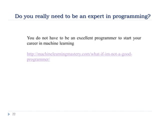 22
Do you really need to be an expert in programming?
You do not have to be an excellent programmer to start your
career in machine learning
http://machinelearningmastery.com/what-if-im-not-a-good-
programmer/
 