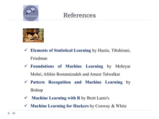 References
46
 Elements of Statistical Learning by Hastie, Tibshirani,
Friedman
 Foundations of Machine Learning by Mehryar
Mohri, Afshin Rostamizadeh and Ameet Talwalkar
 Pattern Recognition and Machine Learning by
Bishop
 Machine Learning with R by Brett Lantz's
 Machine Learning for Hackers by Conway & White
 