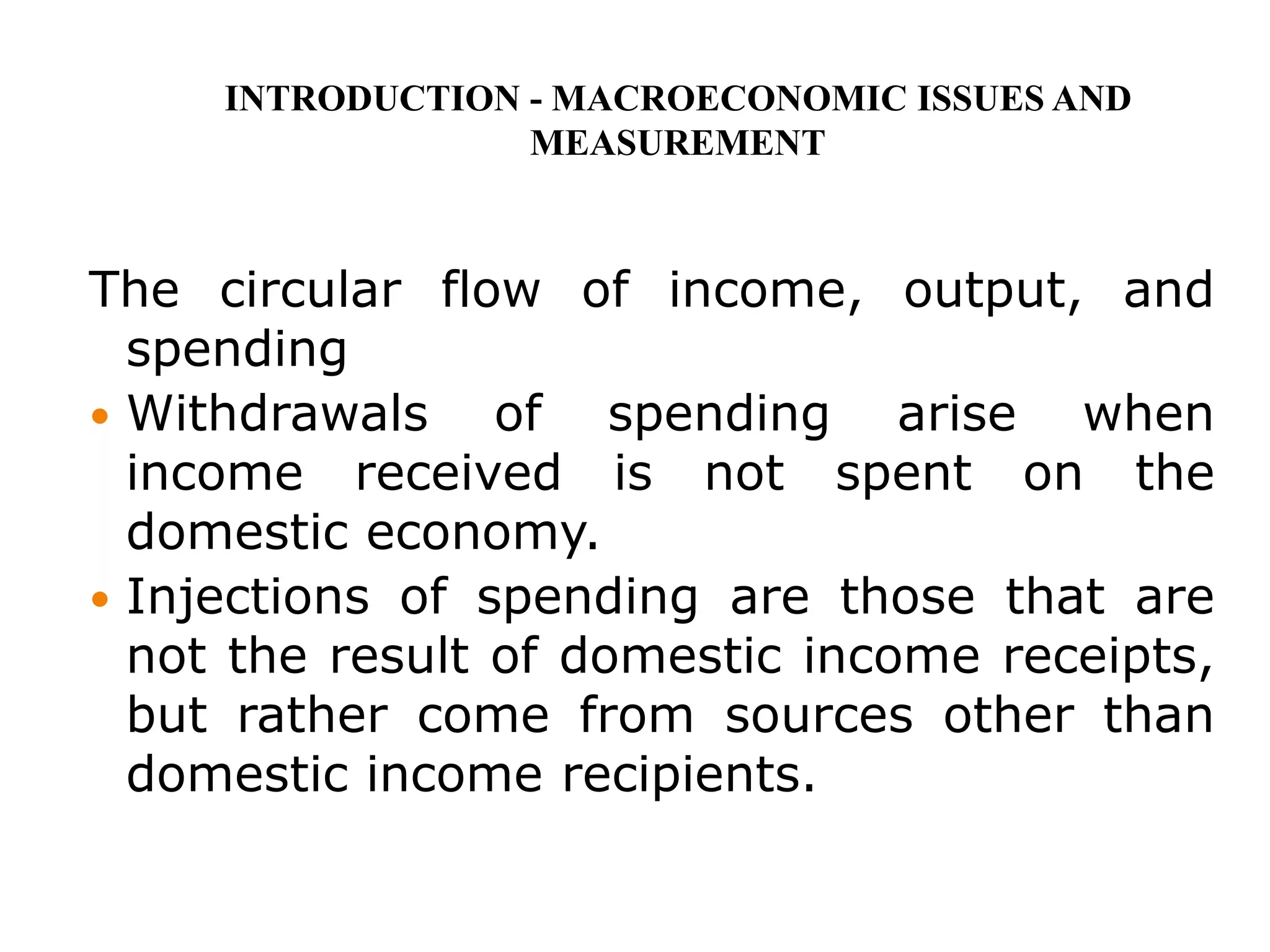 The circular flow of income, output, and
spending
 Withdrawals of spending arise when
income received is not spent on the
domestic economy.
 Injections of spending are those that are
not the result of domestic income receipts,
but rather come from sources other than
domestic income recipients.
INTRODUCTION - MACROECONOMIC ISSUES AND
MEASUREMENT
 