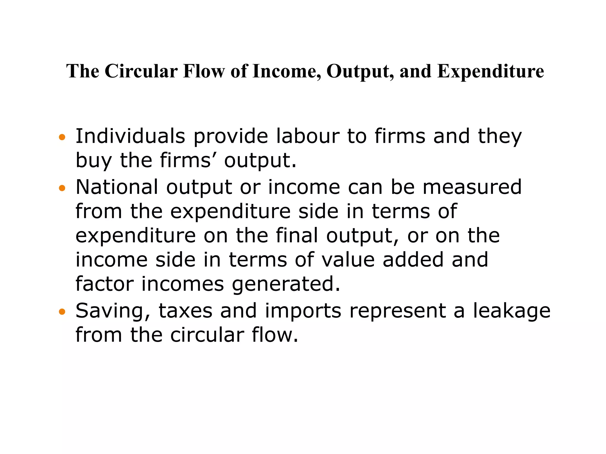  Individuals provide labour to firms and they
buy the firms’ output.
 National output or income can be measured
from the expenditure side in terms of
expenditure on the final output, or on the
income side in terms of value added and
factor incomes generated.
 Saving, taxes and imports represent a leakage
from the circular flow.
The Circular Flow of Income, Output, and Expenditure
 