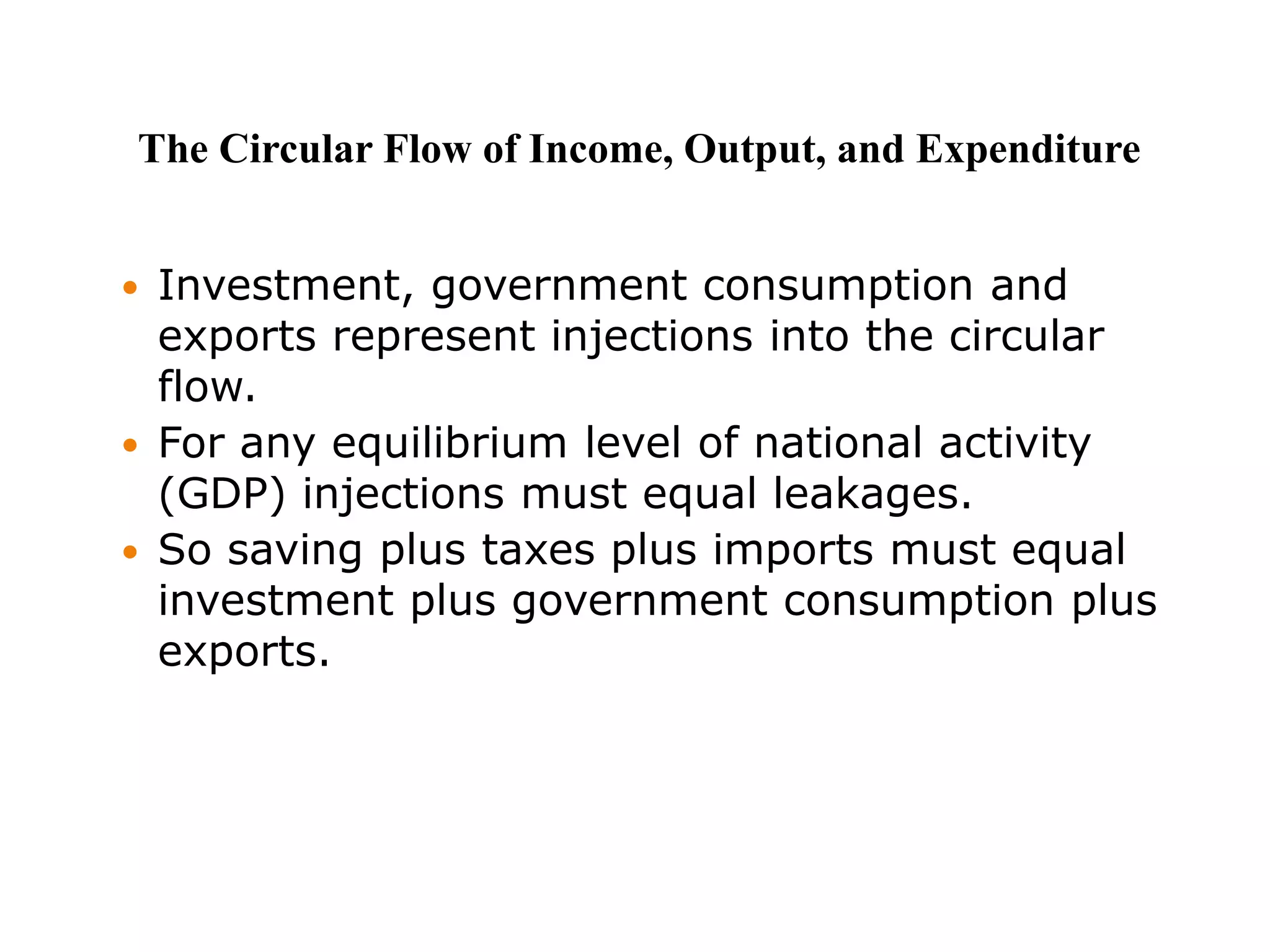  Investment, government consumption and
exports represent injections into the circular
flow.
 For any equilibrium level of national activity
(GDP) injections must equal leakages.
 So saving plus taxes plus imports must equal
investment plus government consumption plus
exports.
The Circular Flow of Income, Output, and Expenditure
 